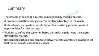 Summary
• The process of selecting a caterer is influenced by multiple factors.
• A positive reputation may give a competitive advantage in the market.
• Both referrals and positive word-of-mouth advertising provide excellent
opportunities for new business.
• Working to define the customer based on similar needs helps the caterer
develop the market.
• Researching each job can help to selectively create a preferred customer list
that may eliminate undesirable clients.
 