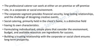 • The professional caterer can work at either an on-premise or off-premise
• site, in a corporate or social environment.
• The corporate segment provides financial security, long-lasting relationships,
and the challenge of designing creative events.
• Social catering, primarily held in the client’s home, is a distinctive field
• having its own characteristics.
• Formulating individualized, simple plans that consider the environment,
budget, and available resources are ingredients for success.
• Building a trusting relationship with the corporate or social client ensures
long-term prosperity.
 