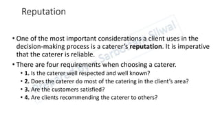 Reputation
• One of the most important considerations a client uses in the
decision-making process is a caterer’s reputation. It is imperative
that the caterer is reliable.
• There are four requirements when choosing a caterer.
• 1. Is the caterer well respected and well known?
• 2. Does the caterer do most of the catering in the client’s area?
• 3. Are the customers satisfied?
• 4. Are clients recommending the caterer to others?
 