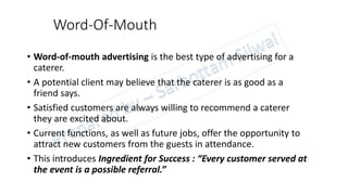 Word-Of-Mouth
• Word-of-mouth advertising is the best type of advertising for a
caterer.
• A potential client may believe that the caterer is as good as a
friend says.
• Satisfied customers are always willing to recommend a caterer
they are excited about.
• Current functions, as well as future jobs, offer the opportunity to
attract new customers from the guests in attendance.
• This introduces Ingredient for Success : “Every customer served at
the event is a possible referral.”
 