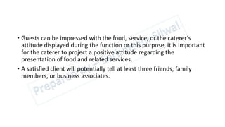 • Guests can be impressed with the food, service, or the caterer’s
attitude displayed during the function or this purpose, it is important
for the caterer to project a positive attitude regarding the
presentation of food and related services.
• A satisfied client will potentially tell at least three friends, family
members, or business associates.
 