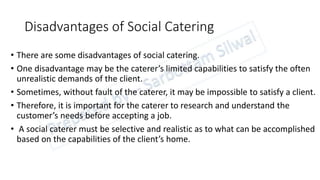 Disadvantages of Social Catering
• There are some disadvantages of social catering.
• One disadvantage may be the caterer’s limited capabilities to satisfy the often
unrealistic demands of the client.
• Sometimes, without fault of the caterer, it may be impossible to satisfy a client.
• Therefore, it is important for the caterer to research and understand the
customer’s needs before accepting a job.
• A social caterer must be selective and realistic as to what can be accomplished
based on the capabilities of the client’s home.
 