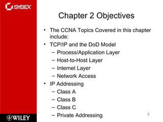Chapter 2 Objectives The CCNA Topics Covered in this chapter include: TCP/IP and the DoD Model Process/Application Layer Host-to-Host Layer Internet Layer Network Access IP Addressing Class A Class B Class C Private Addressing 