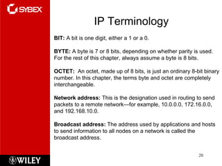IP Terminology BIT:  A bit is one digit, either a 1 or a 0. BYTE:  A byte is 7 or 8 bits, depending on whether parity is used. For the rest of this chapter, always assume a byte is 8 bits. OCTET:  An octet, made up of 8 bits, is just an ordinary 8-bit binary number. In this chapter, the terms byte and octet are completely interchangeable. Network address:  This is the designation used in routing to send packets to a remote network—for example, 10.0.0.0, 172.16.0.0, and 192.168.10.0. Broadcast address:  The address used by applications and hosts to send information to all nodes on a network is called the broadcast address. 
