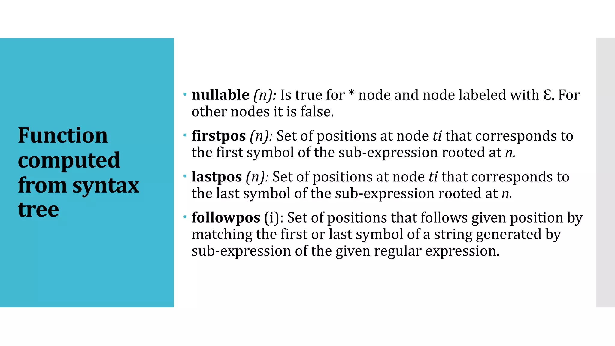 Function
computed
from syntax
tree
 nullable (n): Is true for * node and node labeled with Ɛ. For
other nodes it is false.
 firstpos (n): Set of positions at node ti that corresponds to
the first symbol of the sub-expression rooted at n.
 lastpos (n): Set of positions at node ti that corresponds to
the last symbol of the sub-expression rooted at n.
 followpos (i): Set of positions that follows given position by
matching the first or last symbol of a string generated by
sub-expression of the given regular expression.
 