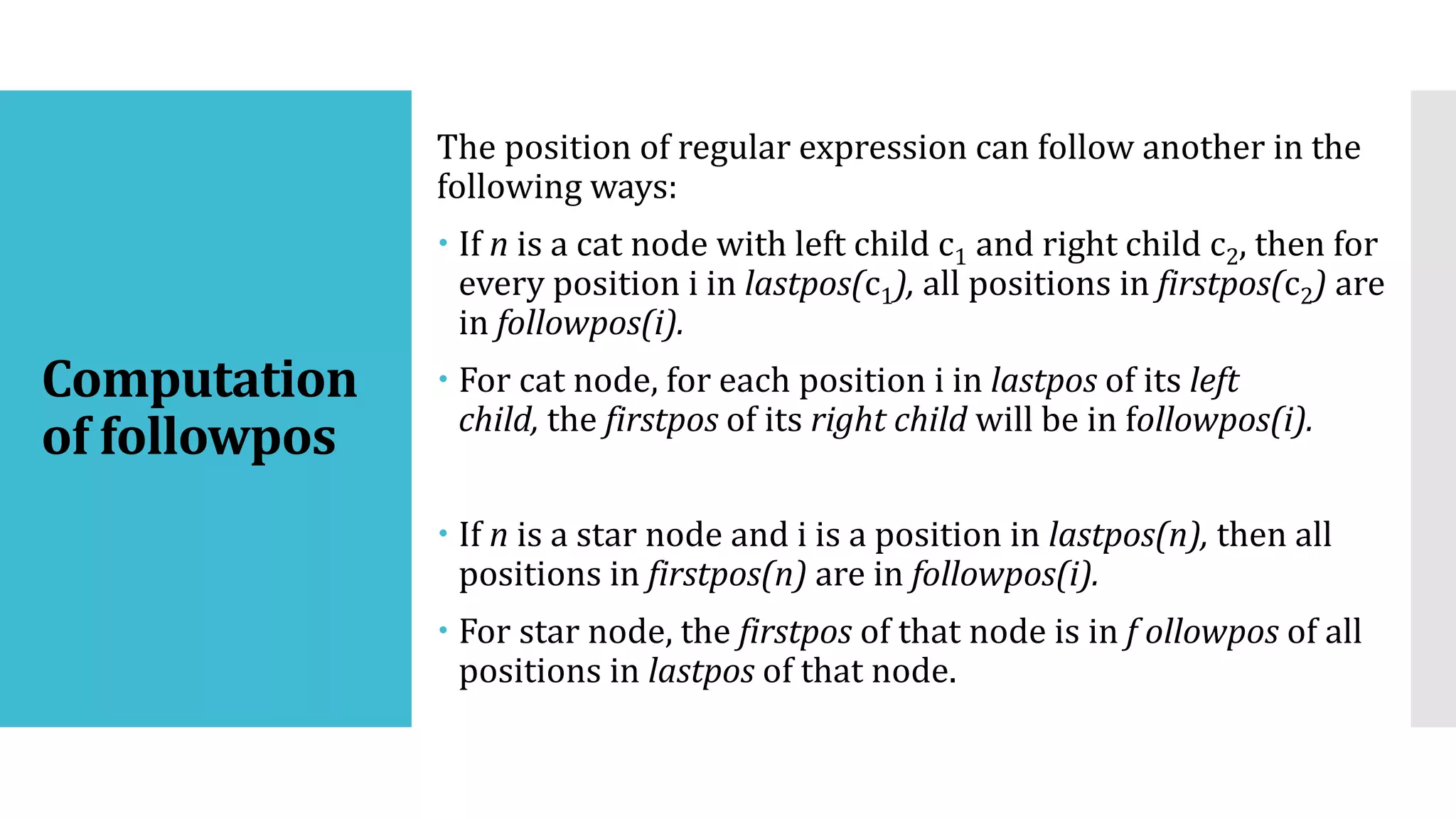 Computation
of followpos
The position of regular expression can follow another in the
following ways:
 If n is a cat node with left child c1 and right child c2, then for
every position i in lastpos(c1), all positions in firstpos(c2) are
in followpos(i).
 For cat node, for each position i in lastpos of its left
child, the firstpos of its right child will be in followpos(i).
 If n is a star node and i is a position in lastpos(n), then all
positions in firstpos(n) are in followpos(i).
 For star node, the firstpos of that node is in f ollowpos of all
positions in lastpos of that node.
 