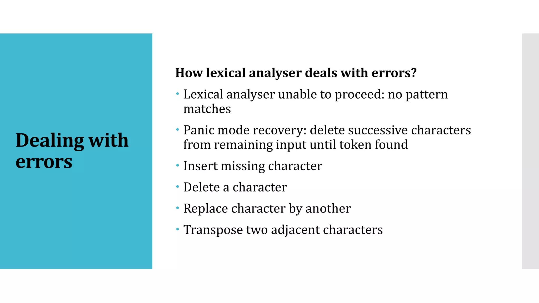 Dealing with
errors
How lexical analyser deals with errors?
 Lexical analyser unable to proceed: no pattern
matches
 Panic mode recovery: delete successive characters
from remaining input until token found
 Insert missing character
 Delete a character
 Replace character by another
 Transpose two adjacent characters
 