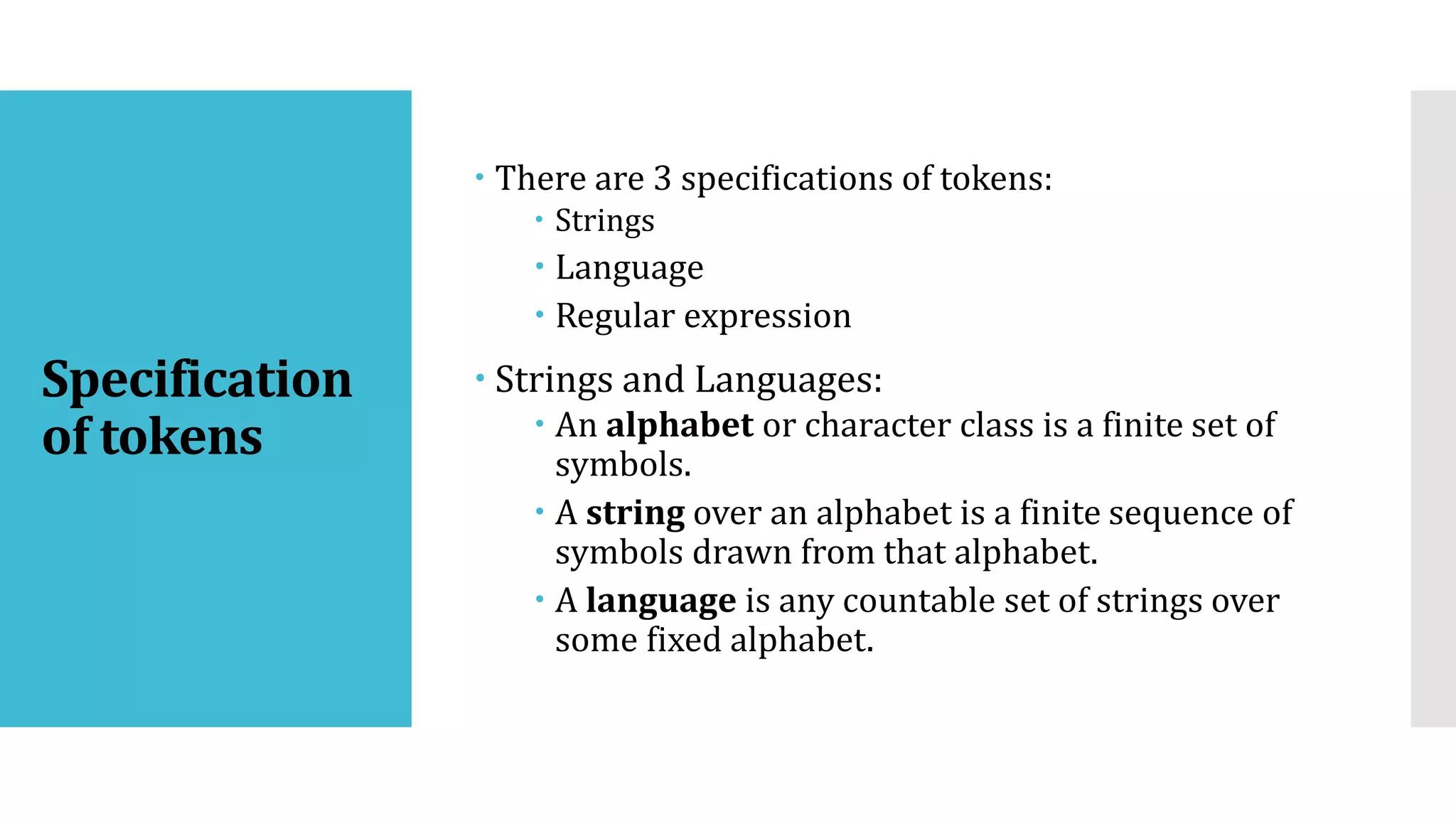 Specification
of tokens
 There are 3 specifications of tokens:
 Strings
 Language
 Regular expression
 Strings and Languages:
 An alphabet or character class is a finite set of
symbols.
 A string over an alphabet is a finite sequence of
symbols drawn from that alphabet.
 A language is any countable set of strings over
some fixed alphabet.
 