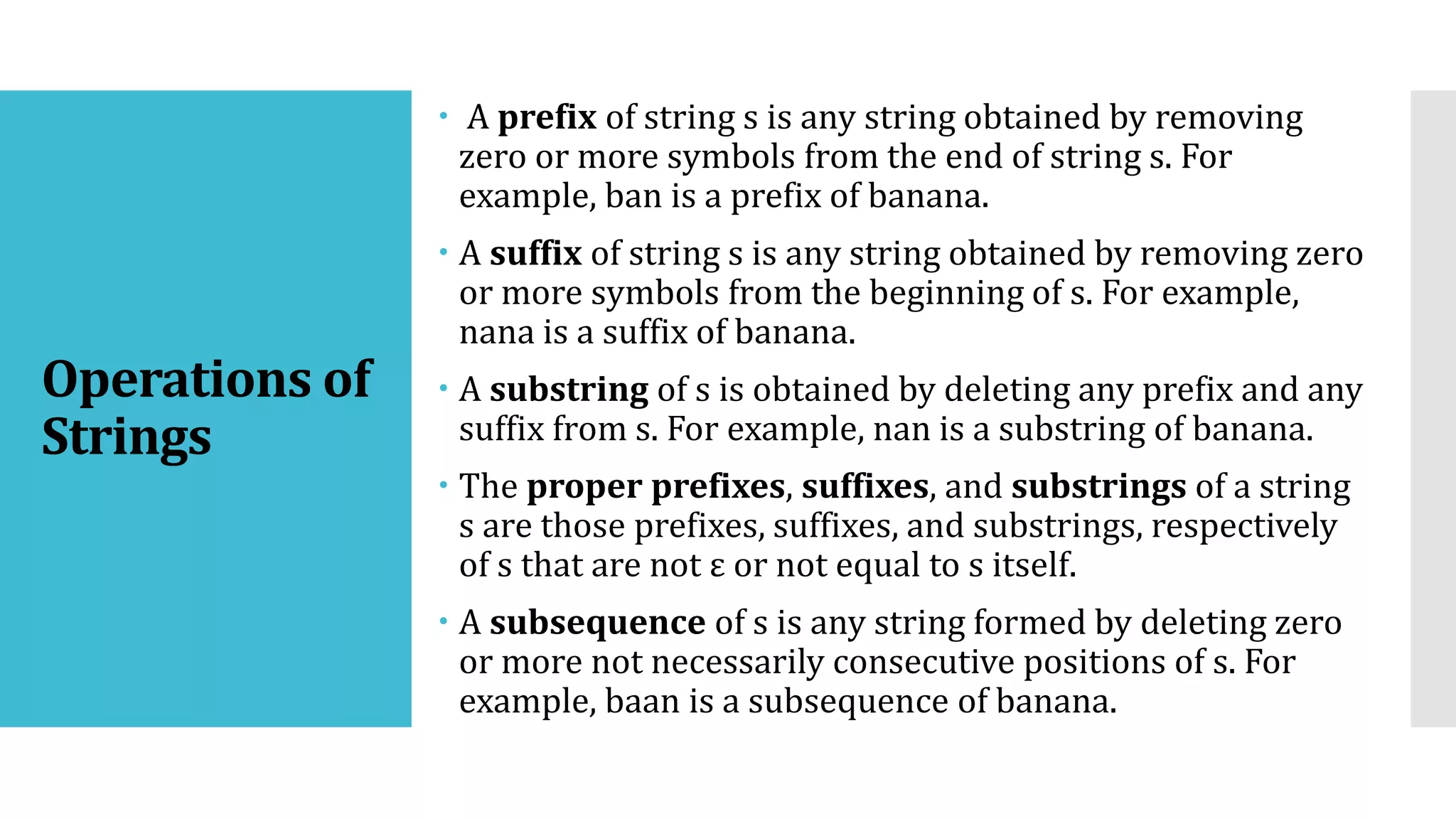 Operations of
Strings
 A prefix of string s is any string obtained by removing
zero or more symbols from the end of string s. For
example, ban is a prefix of banana.
 A suffix of string s is any string obtained by removing zero
or more symbols from the beginning of s. For example,
nana is a suffix of banana.
 A substring of s is obtained by deleting any prefix and any
suffix from s. For example, nan is a substring of banana.
 The proper prefixes, suffixes, and substrings of a string
s are those prefixes, suffixes, and substrings, respectively
of s that are not ε or not equal to s itself.
 A subsequence of s is any string formed by deleting zero
or more not necessarily consecutive positions of s. For
example, baan is a subsequence of banana.
 