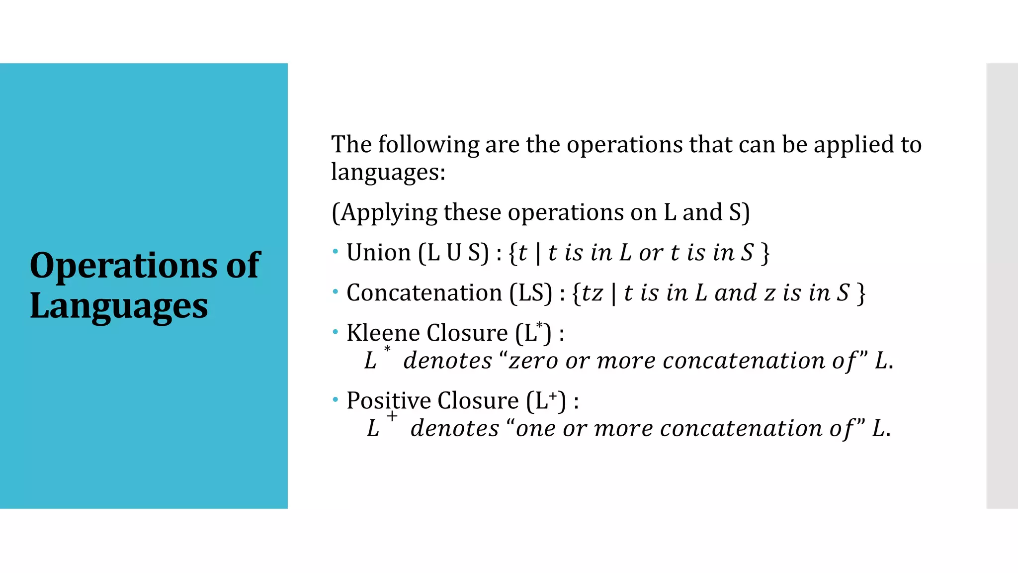 Operations of
Languages
The following are the operations that can be applied to
languages:
(Applying these operations on L and S)
 Union (L U S) : {𝑡 | 𝑡 𝑖𝑠 𝑖𝑛 𝐿 𝑜𝑟 𝑡 𝑖𝑠 𝑖𝑛 𝑆 }
 Concatenation (LS) : {𝑡𝑧 | 𝑡 𝑖𝑠 𝑖𝑛 𝐿 𝑎𝑛𝑑 𝑧 𝑖𝑠 𝑖𝑛 𝑆 }
 Kleene Closure (L*) :
𝐿
∗
𝑑𝑒𝑛𝑜𝑡𝑒𝑠 “𝑧𝑒𝑟𝑜 𝑜𝑟 𝑚𝑜𝑟𝑒 𝑐𝑜𝑛𝑐𝑎𝑡𝑒𝑛𝑎𝑡𝑖𝑜𝑛 𝑜𝑓” 𝐿.
 Positive Closure (L+) :
𝐿
+
𝑑𝑒𝑛𝑜𝑡𝑒𝑠 “𝑜𝑛𝑒 𝑜𝑟 𝑚𝑜𝑟𝑒 𝑐𝑜𝑛𝑐𝑎𝑡𝑒𝑛𝑎𝑡𝑖𝑜𝑛 𝑜𝑓” 𝐿.
 