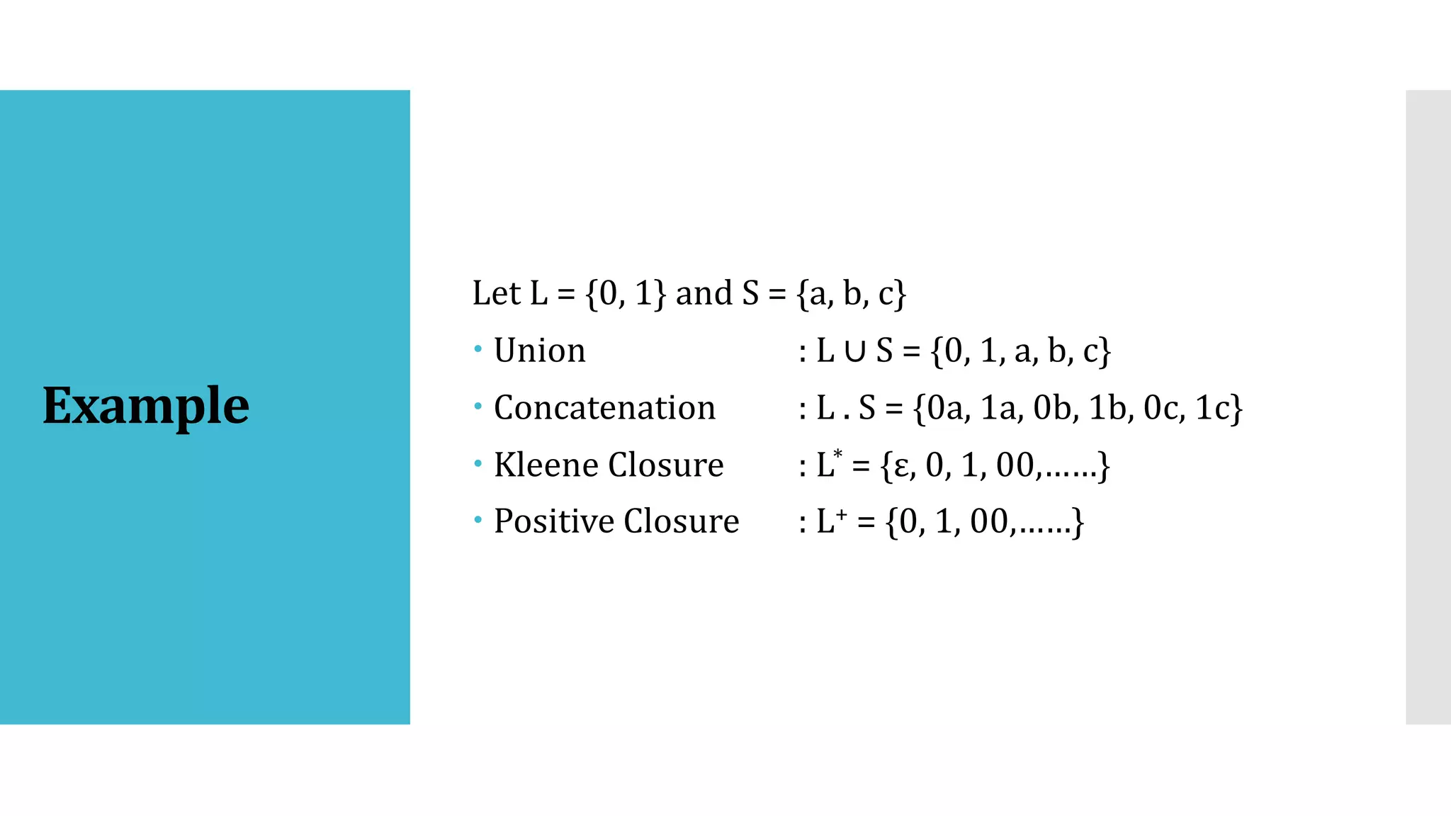 Example
Let L = {0, 1} and S = {a, b, c}
 Union : L ∪ S = {0, 1, a, b, c}
 Concatenation : L . S = {0a, 1a, 0b, 1b, 0c, 1c}
 Kleene Closure : L* = {ε, 0, 1, 00,……}
 Positive Closure : L+ = {0, 1, 00,……}
 