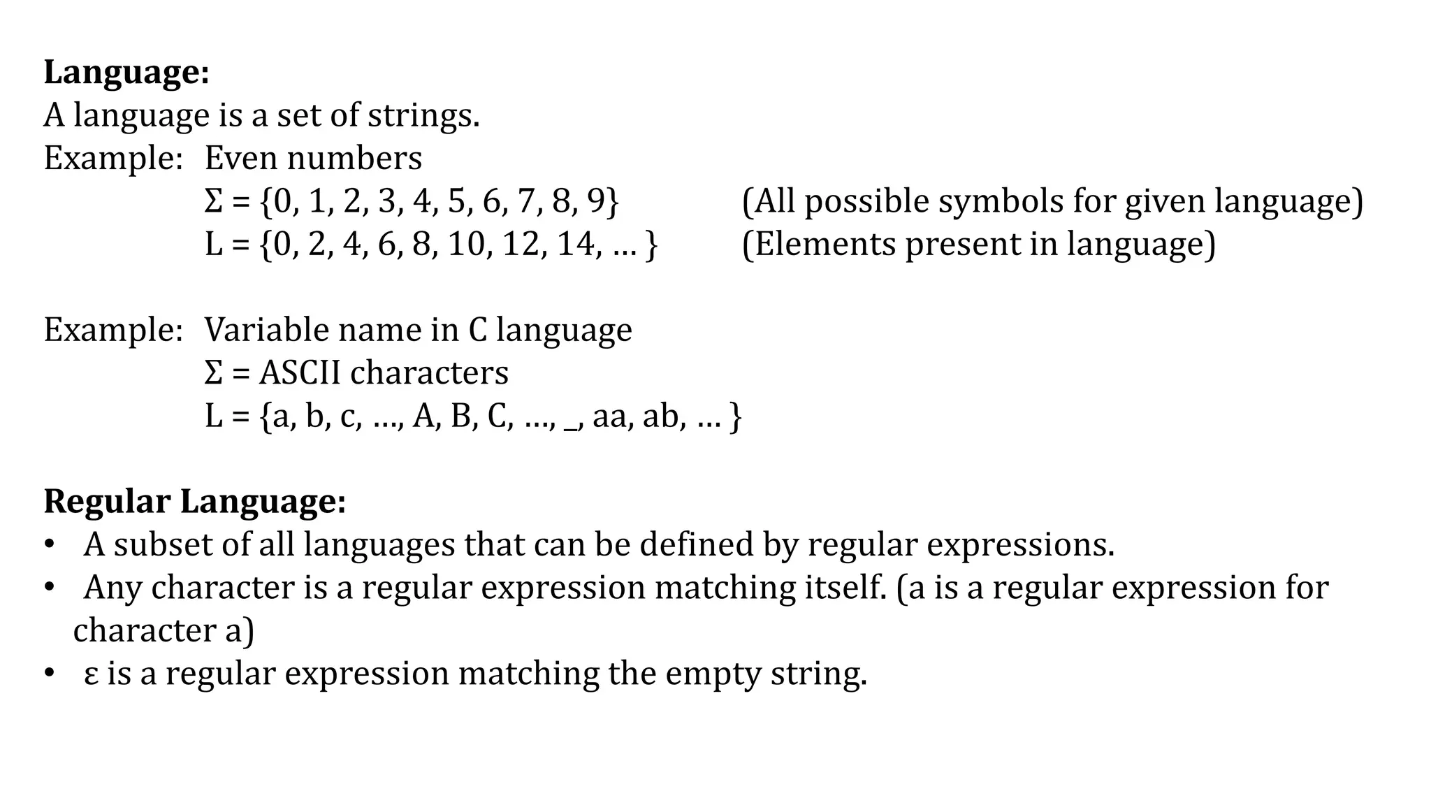 Language:
A language is a set of strings.
Example: Even numbers
Σ = {0, 1, 2, 3, 4, 5, 6, 7, 8, 9} (All possible symbols for given language)
L = {0, 2, 4, 6, 8, 10, 12, 14, … } (Elements present in language)
Example: Variable name in C language
Σ = ASCII characters
L = {a, b, c, …, A, B, C, …, _, aa, ab, … }
Regular Language:
• A subset of all languages that can be defined by regular expressions.
• Any character is a regular expression matching itself. (a is a regular expression for
character a)
• ε is a regular expression matching the empty string.
 