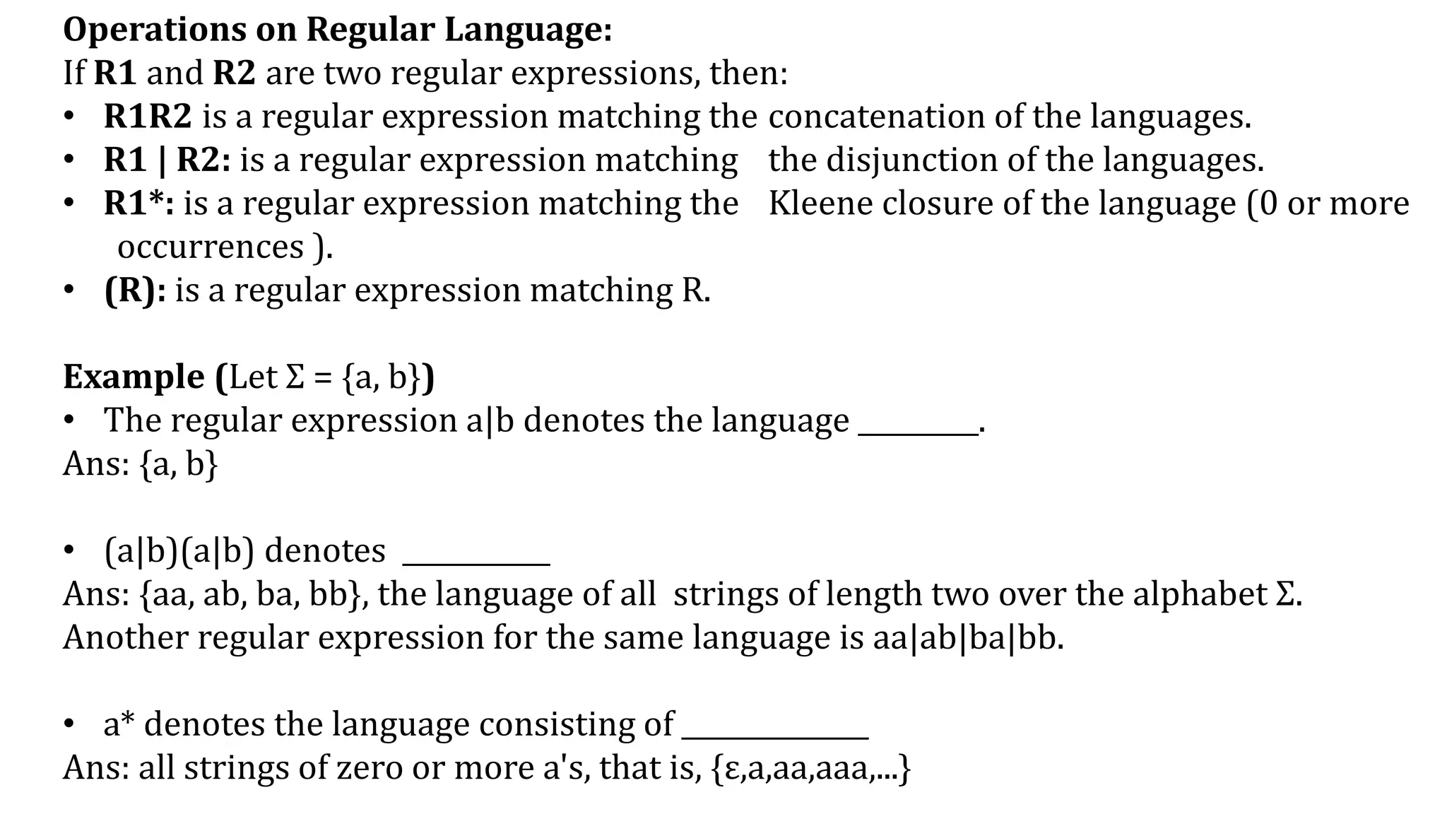 Operations on Regular Language:
If R1 and R2 are two regular expressions, then:
• R1R2 is a regular expression matching the concatenation of the languages.
• R1 | R2: is a regular expression matching the disjunction of the languages.
• R1*: is a regular expression matching the Kleene closure of the language (0 or more
occurrences ).
• (R): is a regular expression matching R.
Example (Let Σ = {a, b})
• The regular expression a|b denotes the language _________.
Ans: {a, b}
• (a|b)(a|b) denotes ___________
Ans: {aa, ab, ba, bb}, the language of all strings of length two over the alphabet Σ.
Another regular expression for the same language is aa|ab|ba|bb.
• a* denotes the language consisting of ______________
Ans: all strings of zero or more a's, that is, {ε,a,aa,aaa,...}
 