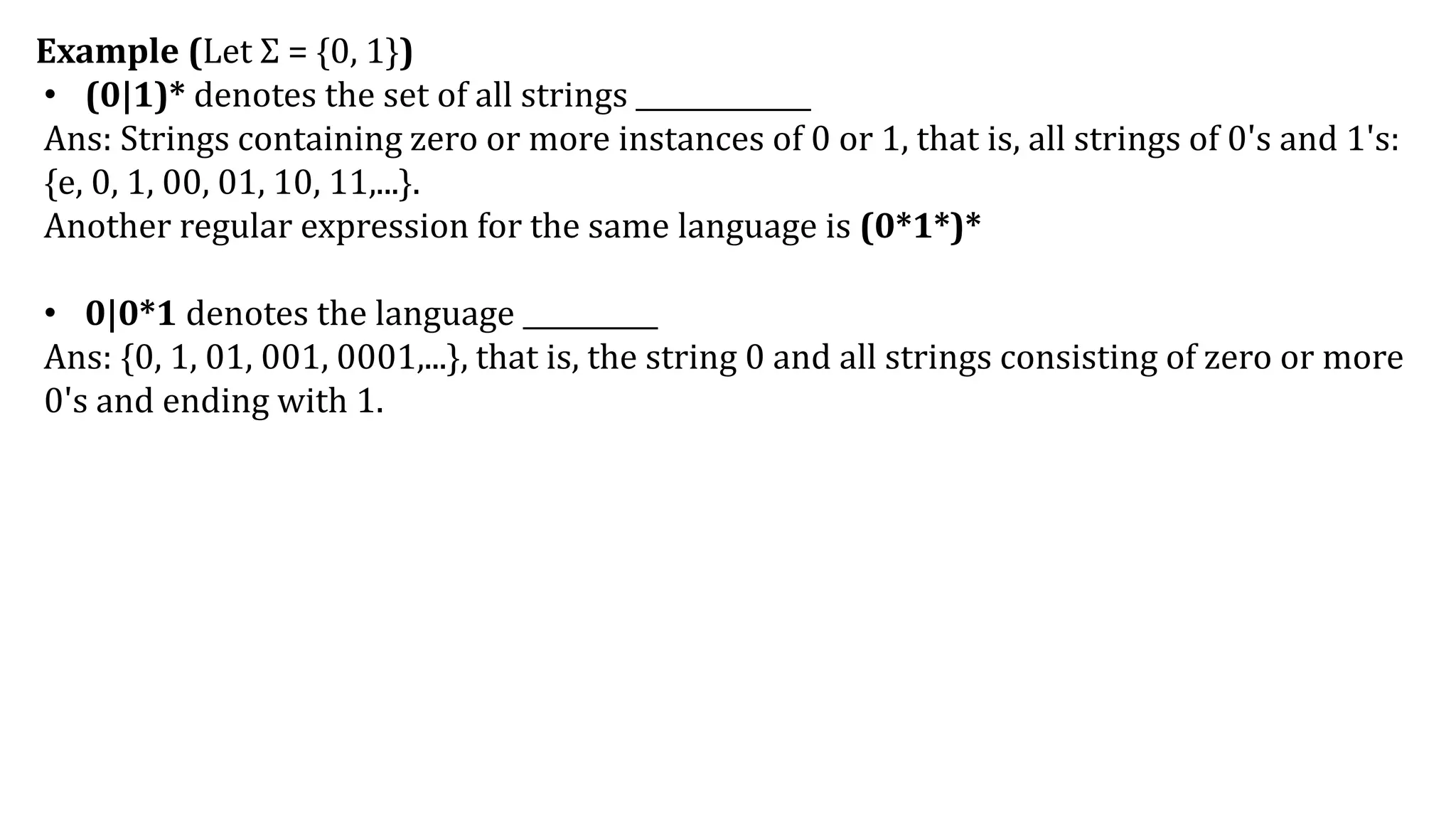 Example (Let Σ = {0, 1})
• (0|1)* denotes the set of all strings _____________
Ans: Strings containing zero or more instances of 0 or 1, that is, all strings of 0's and 1's:
{e, 0, 1, 00, 01, 10, 11,...}.
Another regular expression for the same language is (0*1*)*
• 0|0*1 denotes the language __________
Ans: {0, 1, 01, 001, 0001,...}, that is, the string 0 and all strings consisting of zero or more
0's and ending with 1.
 