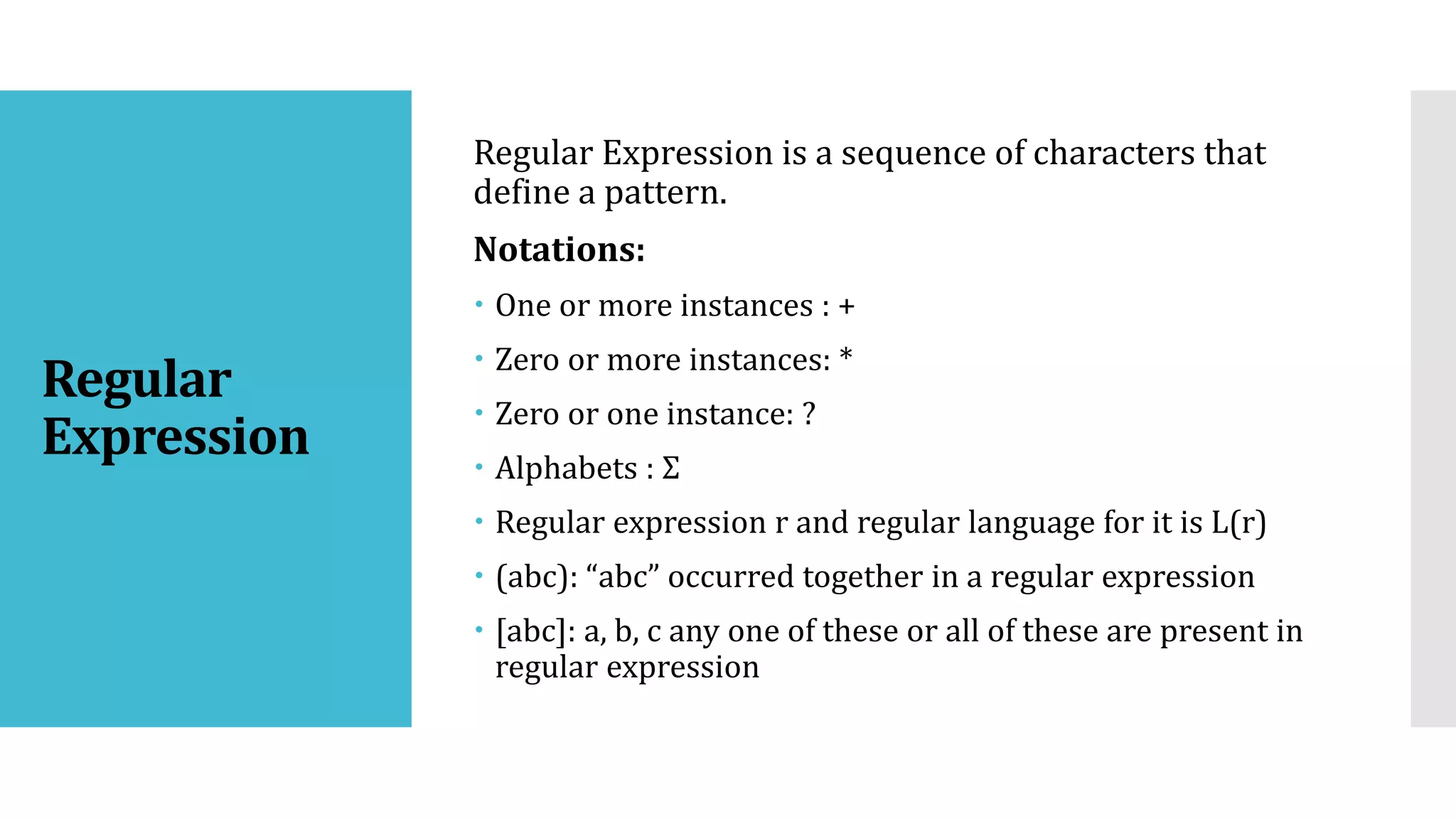 Regular
Expression
Regular Expression is a sequence of characters that
define a pattern.
Notations:
 One or more instances : +
 Zero or more instances: *
 Zero or one instance: ?
 Alphabets : Σ
 Regular expression r and regular language for it is L(r)
 (abc): “abc” occurred together in a regular expression
 [abc]: a, b, c any one of these or all of these are present in
regular expression
 