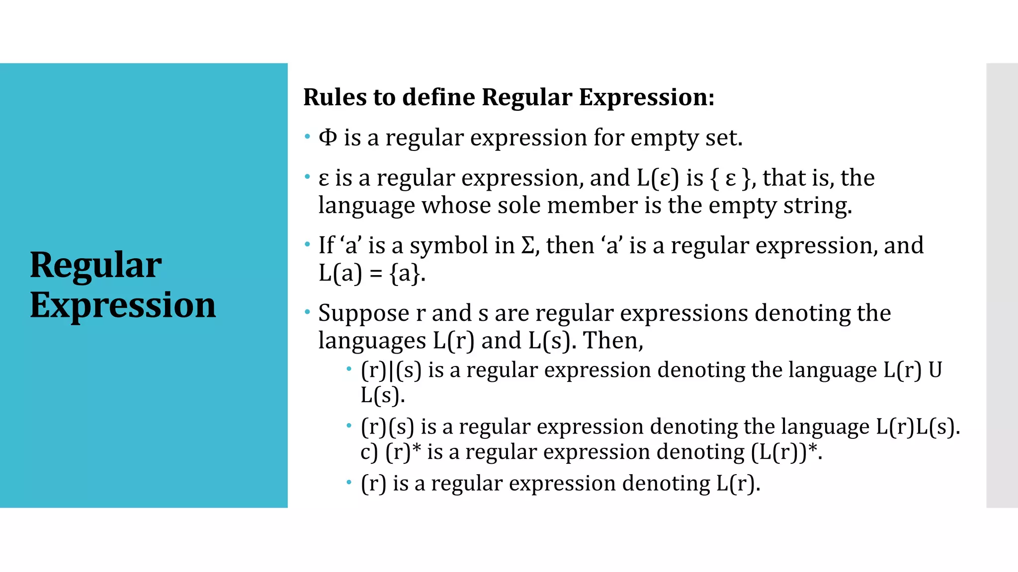 Regular
Expression
Rules to define Regular Expression:
 Φ is a regular expression for empty set.
 ε is a regular expression, and L(ε) is { ε }, that is, the
language whose sole member is the empty string.
 If ‘a’ is a symbol in Σ, then ‘a’ is a regular expression, and
L(a) = {a}.
 Suppose r and s are regular expressions denoting the
languages L(r) and L(s). Then,
 (r)|(s) is a regular expression denoting the language L(r) U
L(s).
 (r)(s) is a regular expression denoting the language L(r)L(s).
c) (r)* is a regular expression denoting (L(r))*.
 (r) is a regular expression denoting L(r).
 