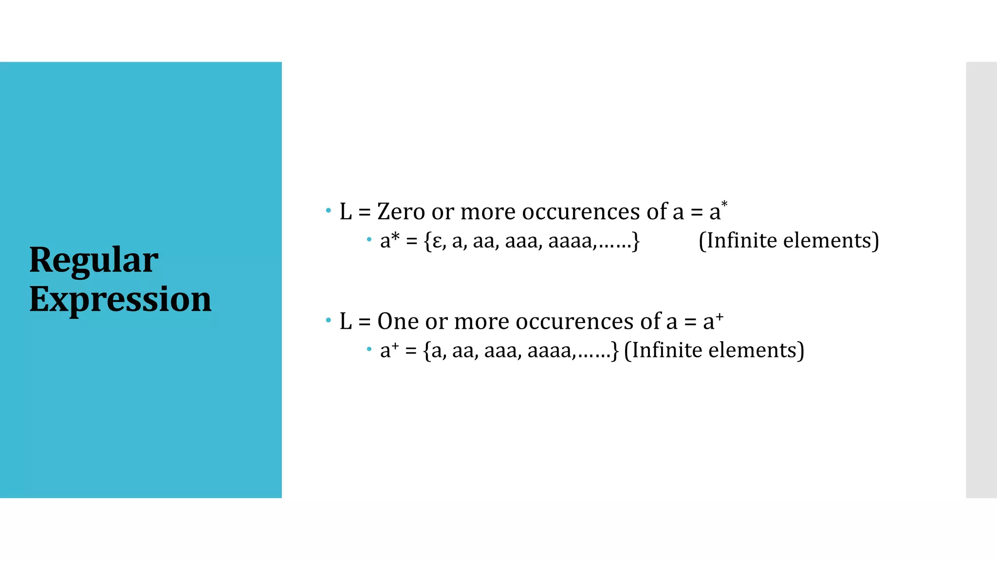 Regular
Expression
 L = Zero or more occurences of a = a*
 a* = {ε, a, aa, aaa, aaaa,……} (Infinite elements)
 L = One or more occurences of a = a+
 a+ = {a, aa, aaa, aaaa,……} (Infinite elements)
 