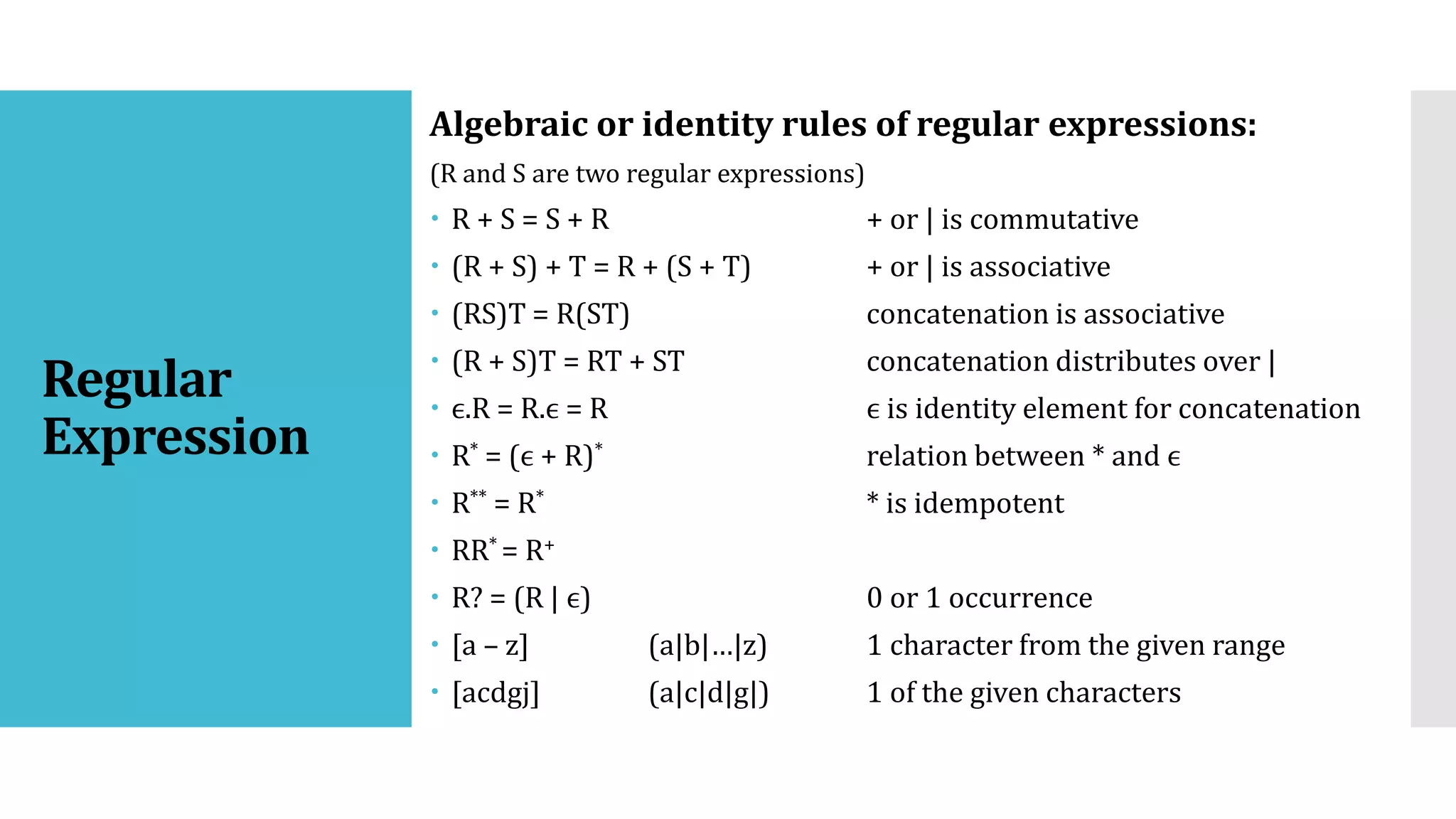 Regular
Expression
Algebraic or identity rules of regular expressions:
(R and S are two regular expressions)
 R + S = S + R + or | is commutative
 (R + S) + T = R + (S + T) + or | is associative
 (RS)T = R(ST) concatenation is associative
 (R + S)T = RT + ST concatenation distributes over |
 ϵ.R = R.ϵ = R ϵ is identity element for concatenation
 R* = (ϵ + R)* relation between * and ϵ
 R** = R* * is idempotent
 RR* = R+
 R? = (R | ϵ) 0 or 1 occurrence
 [a – z] (a|b|…|z) 1 character from the given range
 [acdgj] (a|c|d|g|) 1 of the given characters
 