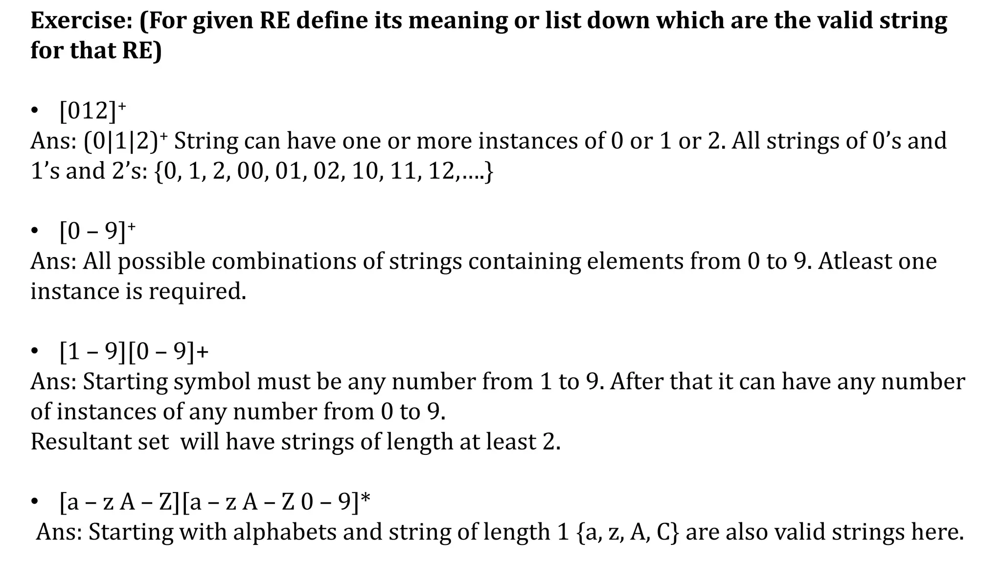 Exercise: (For given RE define its meaning or list down which are the valid string
for that RE)
• [012]+
Ans: (0|1|2)+ String can have one or more instances of 0 or 1 or 2. All strings of 0’s and
1’s and 2’s: {0, 1, 2, 00, 01, 02, 10, 11, 12,….}
• [0 – 9]+
Ans: All possible combinations of strings containing elements from 0 to 9. Atleast one
instance is required.
• [1 – 9][0 – 9]+
Ans: Starting symbol must be any number from 1 to 9. After that it can have any number
of instances of any number from 0 to 9.
Resultant set will have strings of length at least 2.
• [a – z A – Z][a – z A – Z 0 – 9]*
Ans: Starting with alphabets and string of length 1 {a, z, A, C} are also valid strings here.
 