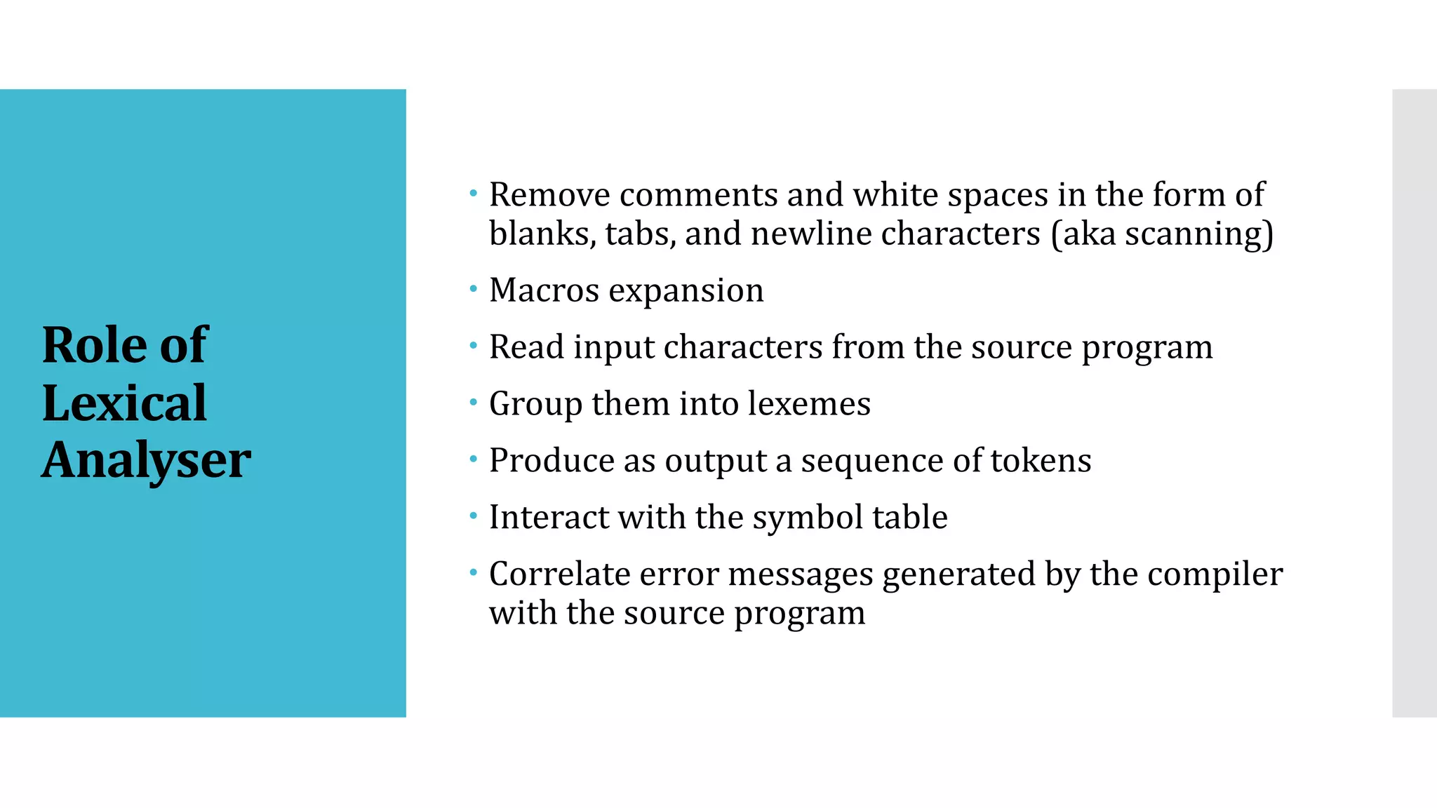 Role of
Lexical
Analyser
 Remove comments and white spaces in the form of
blanks, tabs, and newline characters (aka scanning)
 Macros expansion
 Read input characters from the source program
 Group them into lexemes
 Produce as output a sequence of tokens
 Interact with the symbol table
 Correlate error messages generated by the compiler
with the source program
 