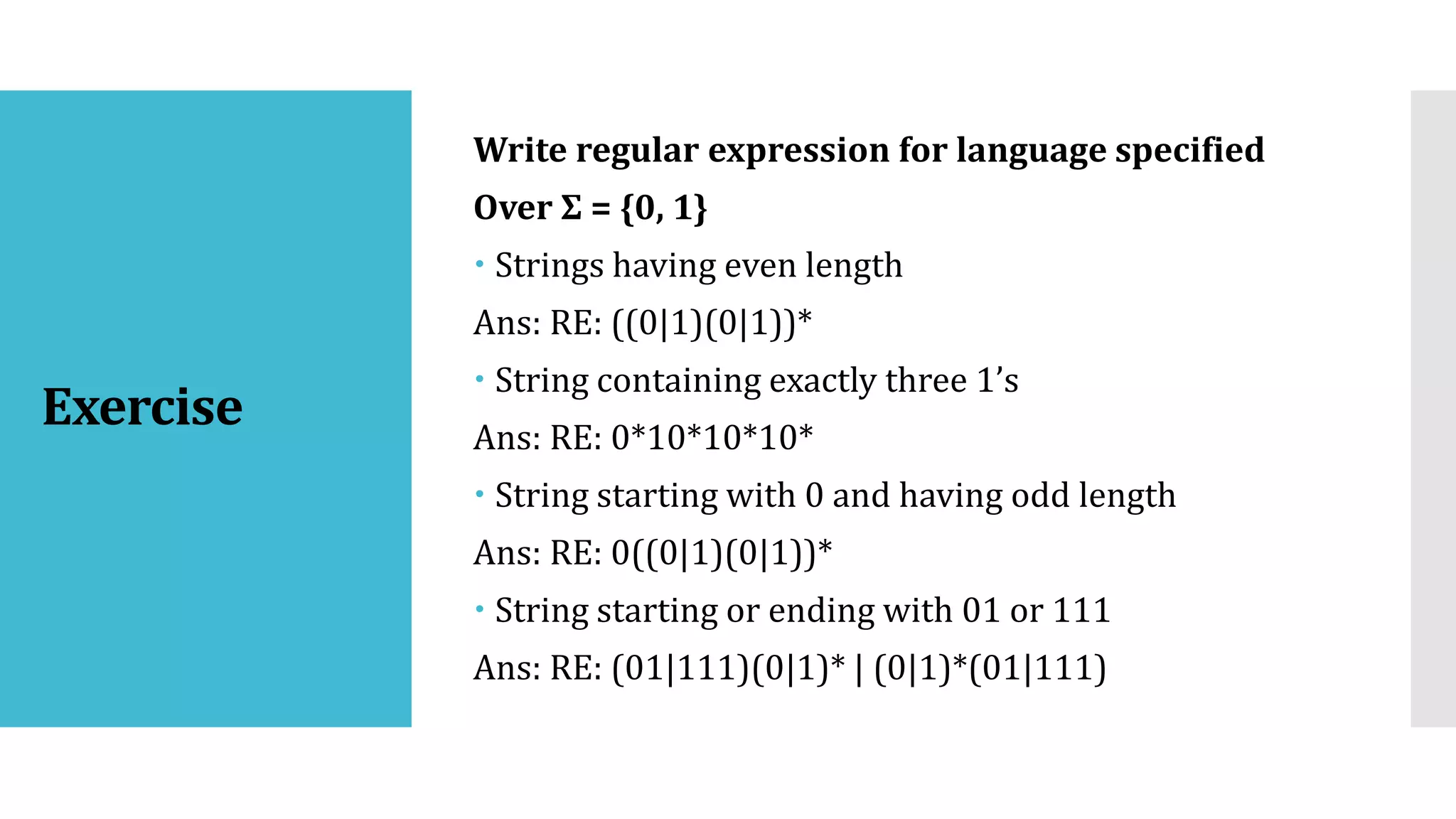 Exercise
Write regular expression for language specified
Over Σ = {0, 1}
 Strings having even length
Ans: RE: ((0|1)(0|1))*
 String containing exactly three 1’s
Ans: RE: 0*10*10*10*
 String starting with 0 and having odd length
Ans: RE: 0((0|1)(0|1))*
 String starting or ending with 01 or 111
Ans: RE: (01|111)(0|1)* | (0|1)*(01|111)
 