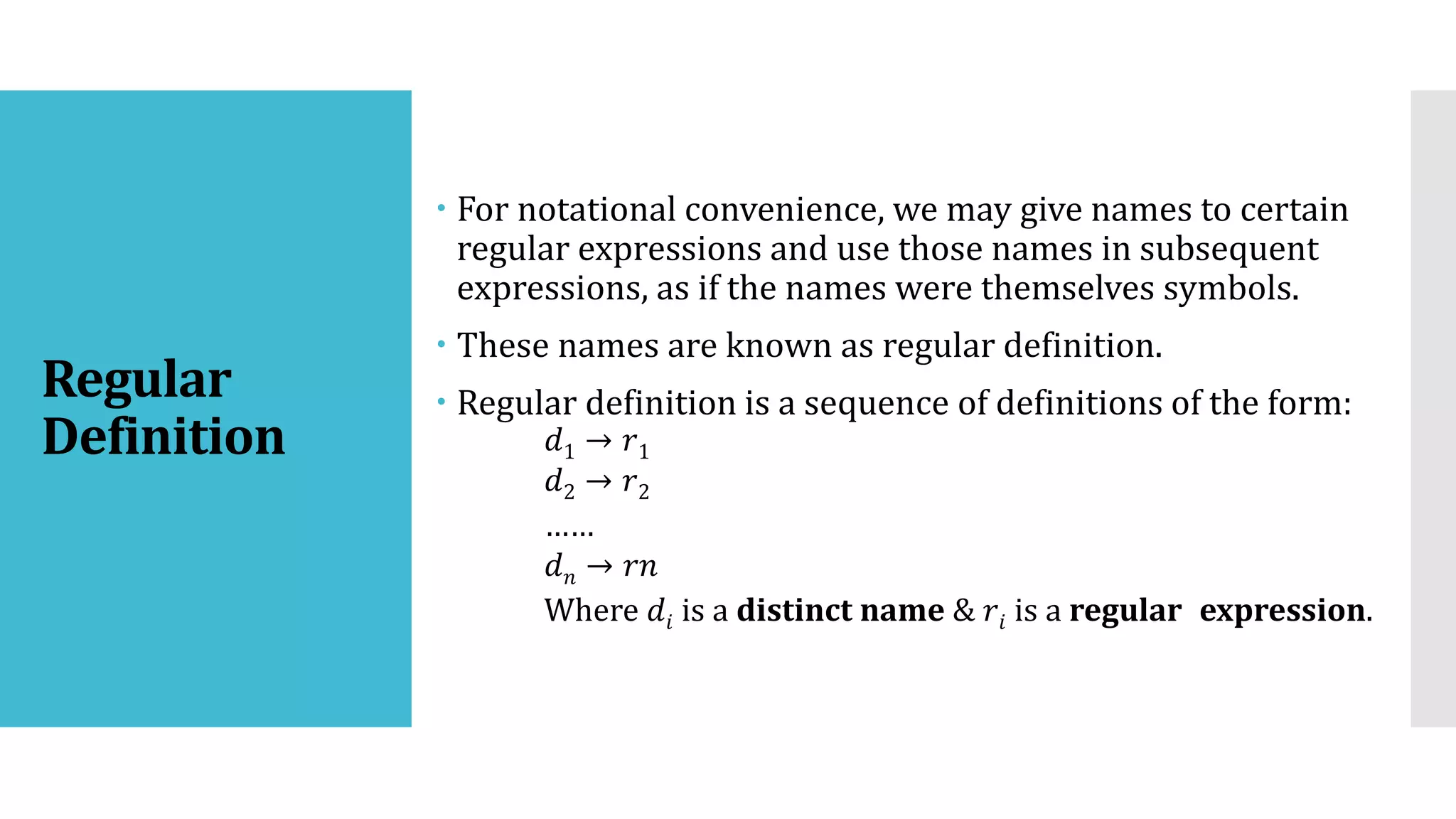 Regular
Definition
 For notational convenience, we may give names to certain
regular expressions and use those names in subsequent
expressions, as if the names were themselves symbols.
 These names are known as regular definition.
 Regular definition is a sequence of definitions of the form:
𝑑1 → 𝑟1
𝑑2 → 𝑟2
……
𝑑𝑛 → 𝑟𝑛
Where 𝑑𝑖 is a distinct name & 𝑟𝑖 is a regular expression.
 