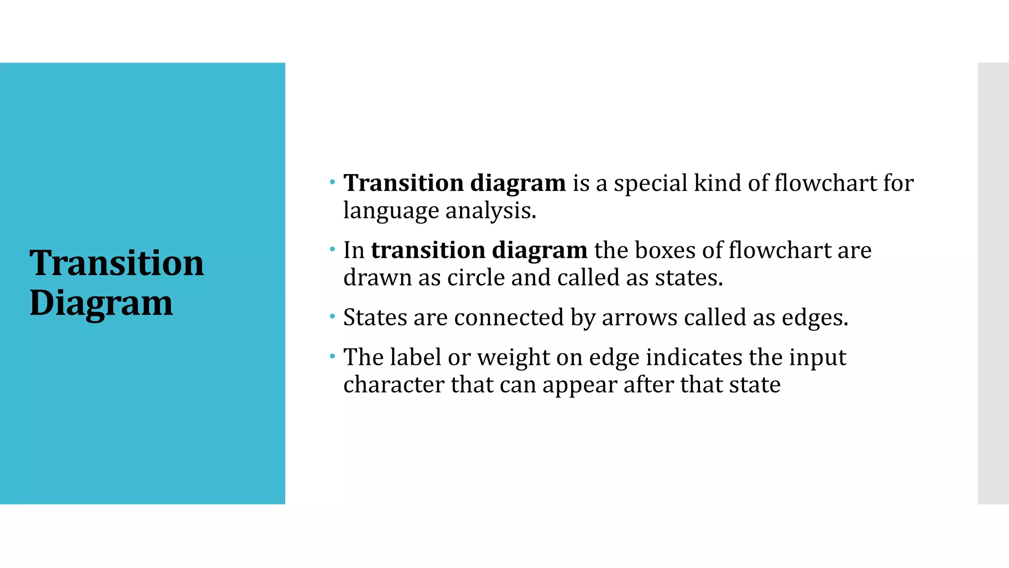 Transition
Diagram
 Transition diagram is a special kind of flowchart for
language analysis.
 In transition diagram the boxes of flowchart are
drawn as circle and called as states.
 States are connected by arrows called as edges.
 The label or weight on edge indicates the input
character that can appear after that state
 