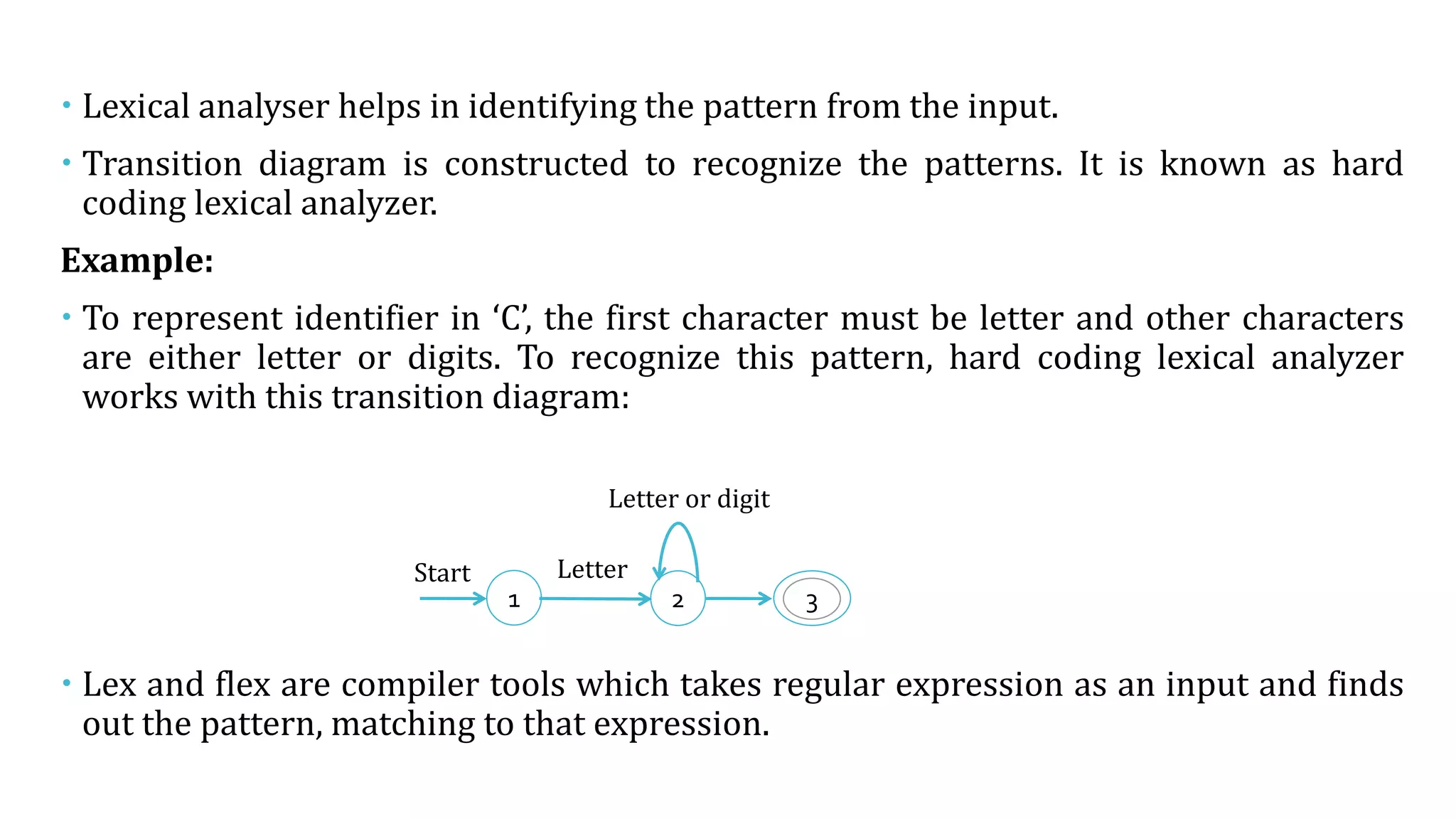  Lexical analyser helps in identifying the pattern from the input.
 Transition diagram is constructed to recognize the patterns. It is known as hard
coding lexical analyzer.
Example:
 To represent identifier in ‘C’, the first character must be letter and other characters
are either letter or digits. To recognize this pattern, hard coding lexical analyzer
works with this transition diagram:
 Lex and flex are compiler tools which takes regular expression as an input and finds
out the pattern, matching to that expression.
2 3
Start
Letter or digit
Letter
1
 