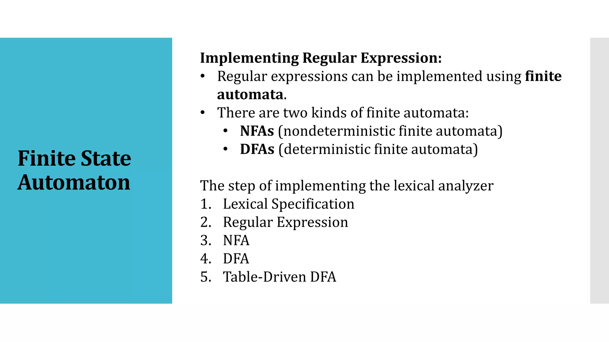Implementing Regular Expression:
• Regular expressions can be implemented using finite
automata.
• There are two kinds of finite automata:
• NFAs (nondeterministic finite automata)
• DFAs (deterministic finite automata)
The step of implementing the lexical analyzer
1. Lexical Specification
2. Regular Expression
3. NFA
4. DFA
5. Table-Driven DFA
Finite State
Automaton
 