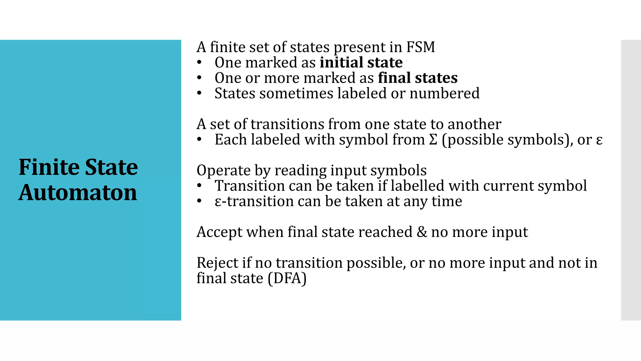 Finite State
Automaton
A finite set of states present in FSM
• One marked as initial state
• One or more marked as final states
• States sometimes labeled or numbered
A set of transitions from one state to another
• Each labeled with symbol from Σ (possible symbols), or ε
Operate by reading input symbols
• Transition can be taken if labelled with current symbol
• ε-transition can be taken at any time
Accept when final state reached & no more input
Reject if no transition possible, or no more input and not in
final state (DFA)
 