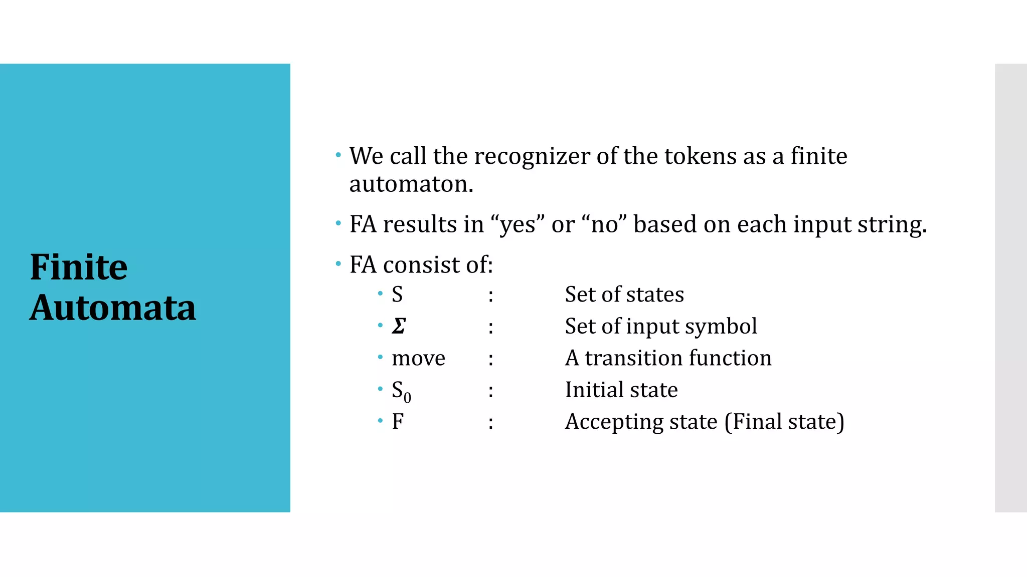 Finite
Automata
 We call the recognizer of the tokens as a finite
automaton.
 FA results in “yes” or “no” based on each input string.
 FA consist of:
 S : Set of states
 𝜮 : Set of input symbol
 move : A transition function
 S0 : Initial state
 F : Accepting state (Final state)
 