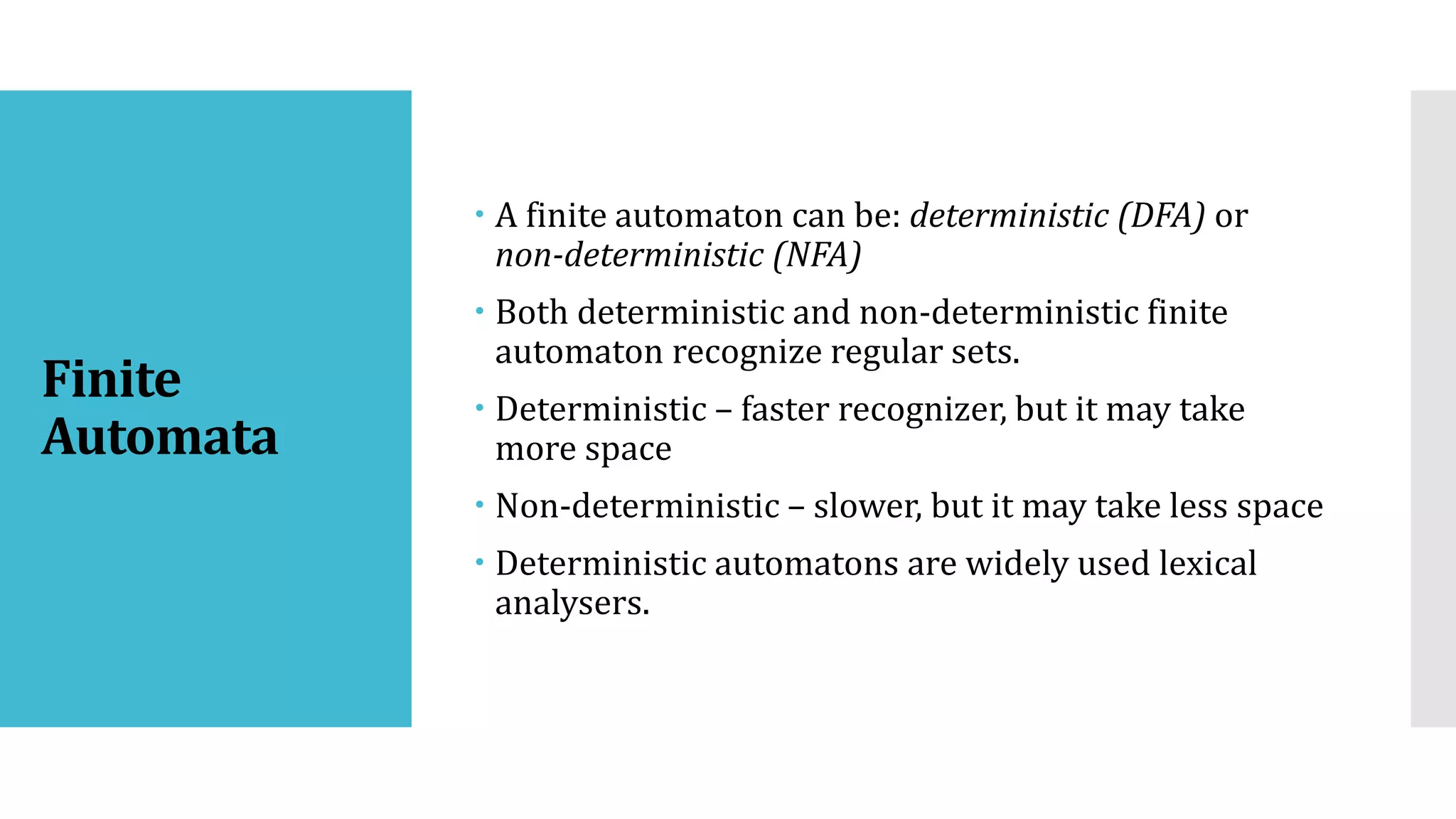 Finite
Automata
 A finite automaton can be: deterministic (DFA) or
non-deterministic (NFA)
 Both deterministic and non-deterministic finite
automaton recognize regular sets.
 Deterministic – faster recognizer, but it may take
more space
 Non-deterministic – slower, but it may take less space
 Deterministic automatons are widely used lexical
analysers.
 