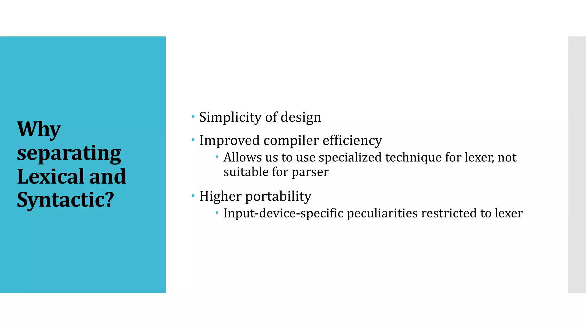 Why
separating
Lexical and
Syntactic?
 Simplicity of design
 Improved compiler efficiency
 Allows us to use specialized technique for lexer, not
suitable for parser
 Higher portability
 Input-device-specific peculiarities restricted to lexer
 