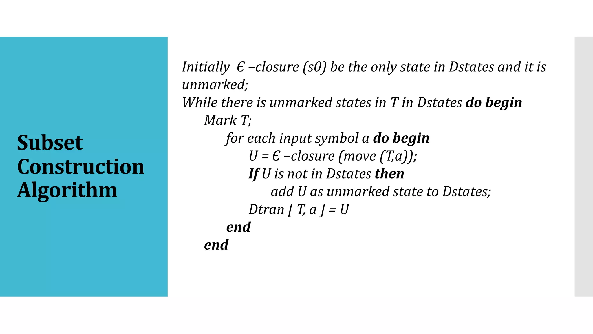Subset
Construction
Algorithm
Initially Є –closure (s0) be the only state in Dstates and it is
unmarked;
While there is unmarked states in T in Dstates do begin
Mark T;
for each input symbol a do begin
U = Є –closure (move (T,a));
If U is not in Dstates then
add U as unmarked state to Dstates;
Dtran [ T, a ] = U
end
end
 