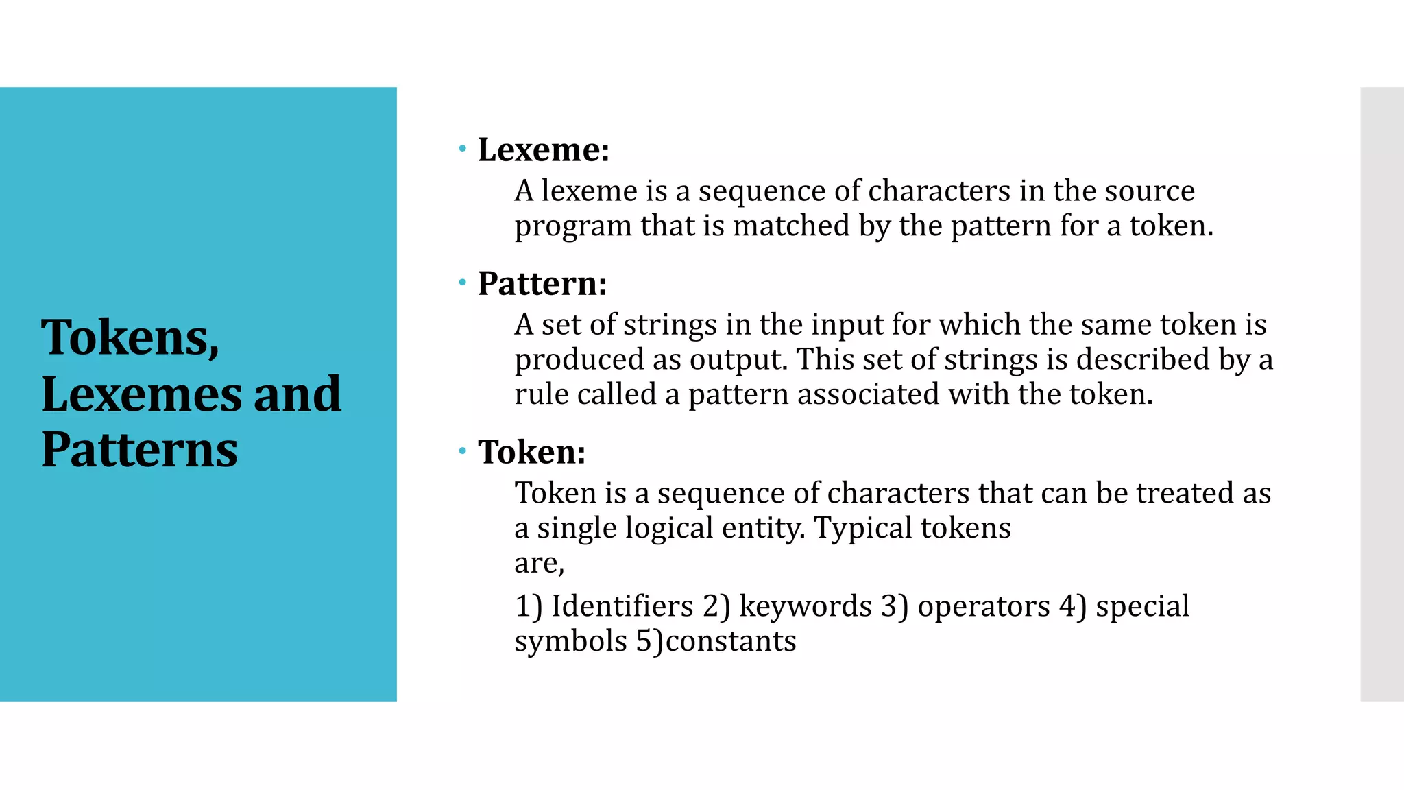 Tokens,
Lexemes and
Patterns
 Lexeme:
A lexeme is a sequence of characters in the source
program that is matched by the pattern for a token.
 Pattern:
A set of strings in the input for which the same token is
produced as output. This set of strings is described by a
rule called a pattern associated with the token.
 Token:
Token is a sequence of characters that can be treated as
a single logical entity. Typical tokens
are,
1) Identifiers 2) keywords 3) operators 4) special
symbols 5)constants
 
