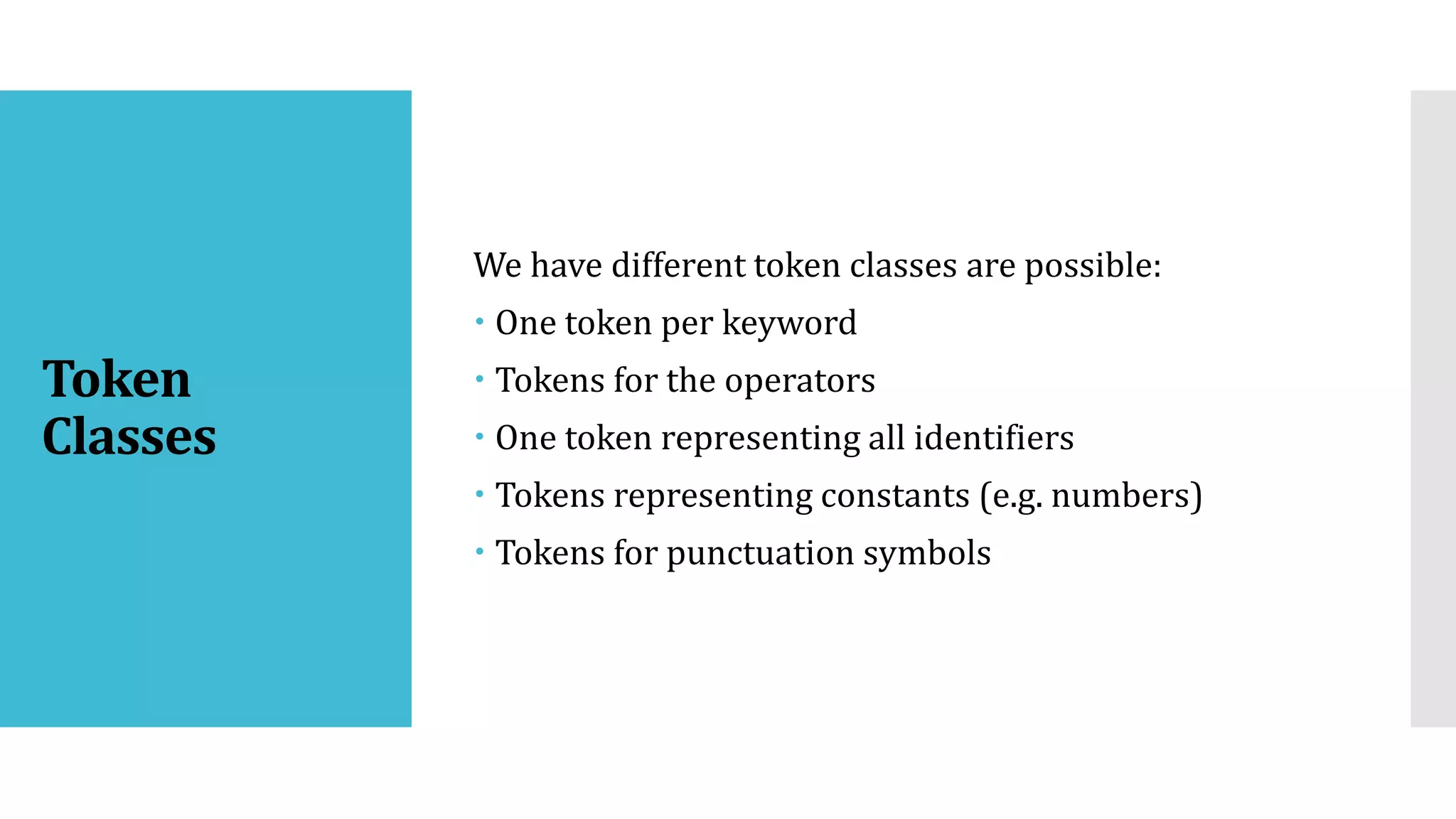 Token
Classes
We have different token classes are possible:
 One token per keyword
 Tokens for the operators
 One token representing all identifiers
 Tokens representing constants (e.g. numbers)
 Tokens for punctuation symbols
 