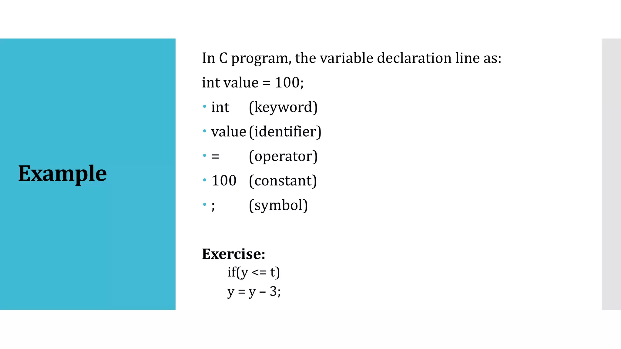 Example
In C program, the variable declaration line as:
int value = 100;
 int (keyword)
 value(identifier)
 = (operator)
 100 (constant)
 ; (symbol)
Exercise:
if(y <= t)
y = y – 3;
 