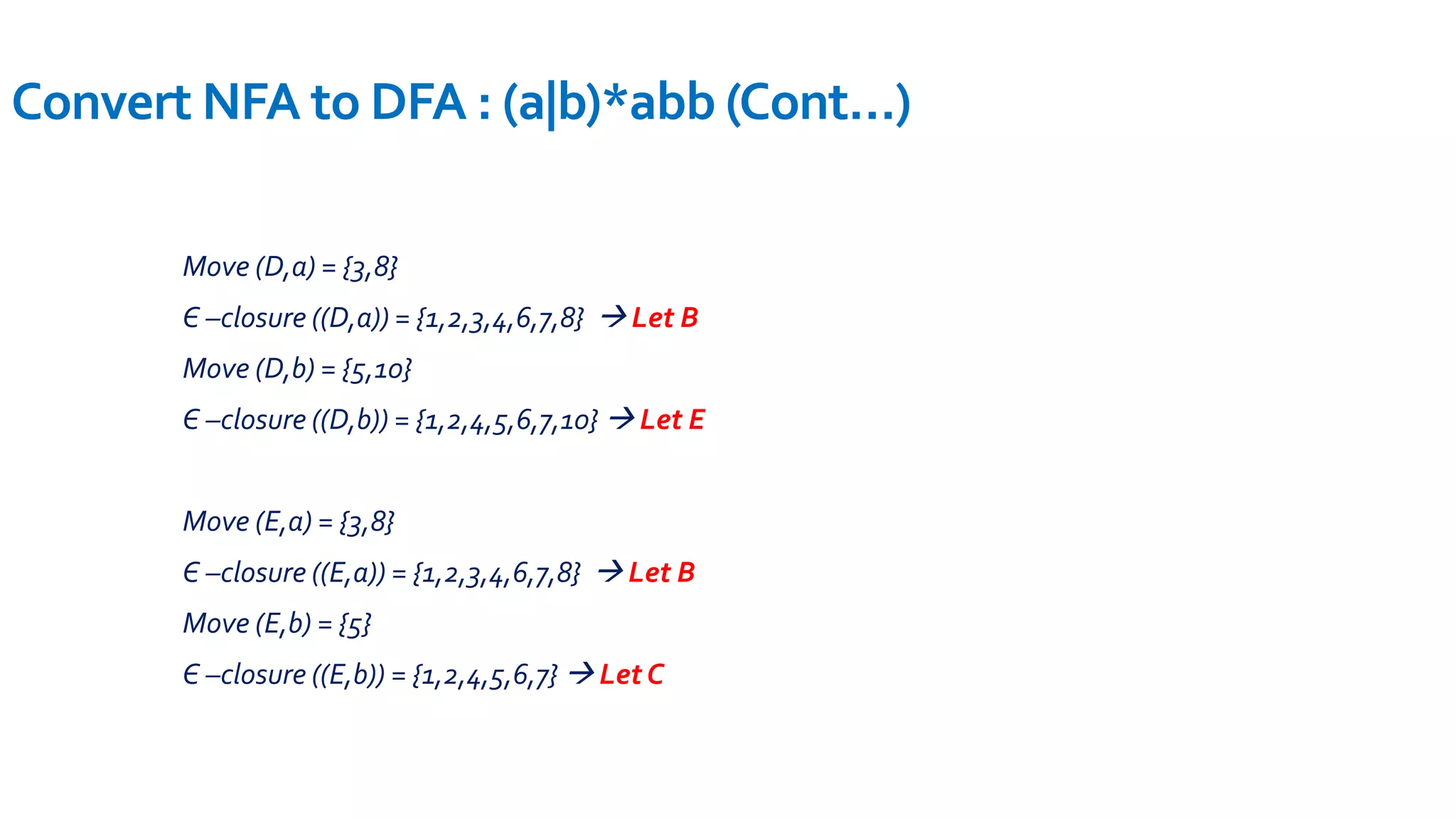 Move (D,a) = {3,8}
Є –closure ((D,a)) = {1,2,3,4,6,7,8}  Let B
Move (D,b) = {5,10}
Є –closure ((D,b)) = {1,2,4,5,6,7,10}  Let E
Move (E,a) = {3,8}
Є –closure ((E,a)) = {1,2,3,4,6,7,8}  Let B
Move (E,b) = {5}
Є –closure ((E,b)) = {1,2,4,5,6,7}  Let C
Convert NFA to DFA : (a|b)*abb (Cont…)
 