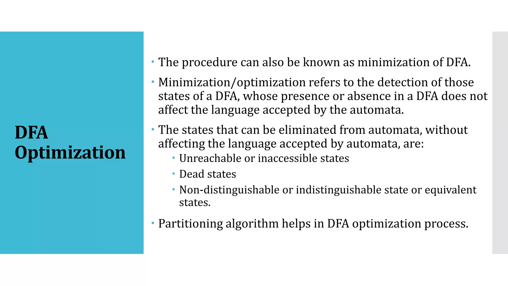 DFA
Optimization
 The procedure can also be known as minimization of DFA.
 Minimization/optimization refers to the detection of those
states of a DFA, whose presence or absence in a DFA does not
affect the language accepted by the automata.
 The states that can be eliminated from automata, without
affecting the language accepted by automata, are:
 Unreachable or inaccessible states
 Dead states
 Non-distinguishable or indistinguishable state or equivalent
states.
 Partitioning algorithm helps in DFA optimization process.
 