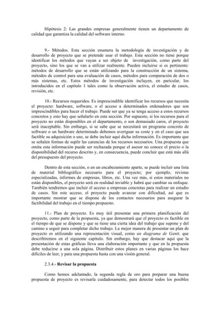 Hipótesis 2: Las grandes empresas generalmente tienen un departamento de
calidad que garantiza la calidad del software interno.


        9.- Métodos. Esta sección enumera la metodología de investigación y de
desarrollo de proyecto que se pretende usar el trabajo. Esta sección no tiene porque
identificar los métodos que vayan a ser objeto de investigación, como parte del
proyecto, sino los que se van a utilizar realmente. Pueden incluirse si es pertinente:
métodos de desarrollo que se están utilizando para la construcción de un sistema,
métodos de control para una evaluación de casos, métodos para comparación de dos o
más sistemas, etc. Estos métodos de investigación incluyen, en paricular, los
introducidos en el capítulo 1 tales como la observación activa, el estudio de casos,
revisión, etc.

        10.- Recursos requeridos. Es imprescindible identificar los recursos que necesita
el proyecto: hardware, software, o el acceso a determinados ordenadores que son
imprescindibles para hacer el trabajo. Puede ser que ya se tenga acceso a estos recursos
concretos y esto hay que señalarlo en esta sección. Por supuesto, si los recursos para el
proyecto no están disponibles en el departamento, o son demasiado caros, el proyecto
será inaceptable. Sin embargo, si se sabe que se necesitará un programa concreto de
software o un hardware determinado debemos averiguar su coste y en el caso que sea
factible su adquisición o uso, se debe incluir aquí dicha información. Es importante que
se señalen formas de suplir las carencias de los recursos necesarios. Una propuesta que
omita esta información puede ser rechazada porque el asesor no conoce el precio o la
disponibilidad del recurso descrito y, en consecuencia, puede concluir que está más allá
del presupuesto del proyecto.

        Dentro de esta sección, o en un encabezamiento aparte, se puede incluir una lista
de material bibliográfico necesario para el proyecto; por ejemplo, revistas
especializadas, informes de empresas, libros, etc. Una vez más, si estos materiales no
están disponibles, el proyecto será en realidad inviable y habrá que cambiar su enfoque.
También tendremos que incluir el acceso a empresas concretas para realizar un estudio
de casos. Sin este acceso, el proyecto puede avanzar con dificultad, así que es
importante mostrar que se dispone de los contactos necesarios para asegurar la
factibilidad del trabajo en el tiempo propuesto.

        11.- Plan de proyecto. Es muy útil presentar una primera planificación del
proyecto, como parte de la propuesta, ya que demostrará que el proyecto es factible en
el tiempo de que se dispone y que se tiene una cierta idea del trabajo que supone y del
camino a seguir para completar dicho trabajo. La mejor manera de presentar un plan de
proyecto es utilizando una representación visual, como un diagrama de Gantt, que
describiremos en el siguiente capítulo. Sin embargo, hay que destacar aquí que la
presentación de estas gráficas lleva una elaboración importante y que en la propuesta
debe reducirse a una sola página. Distribuir estos planes en varias páginas los hace
difíciles de leer, y para una propuesta basta con una visión general.

       2.3.4.- Revisar la propuesta

      Como hemos adelantado, la segunda regla de oro para preparar una buena
propuesta de proyecto es revisarla cuidadosamente, para detectar todos los posibles
 