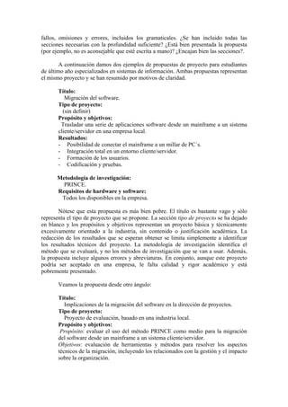 fallos, omisiones y errores, incluidos los gramaticales. ¿Se han incluido todas las
secciones necesarias con la profundidad suficiente? ¿Está bien presentada la propuesta
(por ejemplo, no es aconsejable que esté escrita a mano)? ¿Encajan bien las secciones?.

        A continuación damos dos ejemplos de propuestas de proyecto para estudiantes
de último año especializados en sistemas de información. Ambas propuestas representan
el mismo proyecto y se han resumido por motivos de claridad.

       Título:
          Migración del software.
       Tipo de proyecto:
         (sin definir)
       Propósito y objetivos:
        Trasladar una serie de aplicaciones software desde un mainframe a un sistema
       cliente/servidor en una empresa local.
       Resultados:
       - Posibilidad de conectar el mainframe a un millar de PC´s.
       - Integración total en un entorno cliente/servidor.
       - Formación de los usuarios.
       - Codificación y pruebas.

      Metodología de investigación:
        PRINCE.
      Requisitos de hardware y software:
       Todos los disponibles en la empresa.

       Nótese que esta propuesta es más bien pobre. El título es bastante vago y sólo
representa el tipo de proyecto que se propone. La sección tipo de proyecto se ha dejado
en blanco y los propósitos y objetivos representan un proyecto básica y técnicamente
excesivamente orientado a la industria, sin contenido o justificación académica. La
redacción de los resultados que se esperan obtener se limita simplemente a identificar
los resultados técnicos del proyecto. La metodología de investigación identifica el
método que se evaluará, y no los métodos de investigación que se van a usar. Además,
la propuesta incluye algunos errores y abreviaturas. En conjunto, aunque este proyecto
podría ser aceptado en una empresa, le falta calidad y rigor académico y está
pobremente presentado.

       Veamos la propuesta desde otro ángulo:

       Título:
          Implicaciones de la migración del software en la dirección de proyectos.
       Tipo de proyecto:
          Proyecto de evaluación, basado en una industria local.
       Propósito y objetivos:
        Propósito: evaluar el uso del método PRINCE como medio para la migración
       del software desde un mainframe a un sistema cliente/servidor.
       Objetivos: evaluación de herramientas y métodos para resolver los aspectos
       técnicos de la migración, incluyendo los relacionados con la gestión y el impacto
       sobre la organización.
 