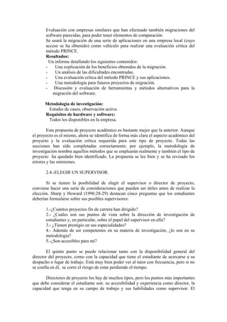 Evaluación con empresas similares que han efectuado también migraciones del
       software parecidas, para poder tener elementos de comparación.
       Se usará la migración de una serie de aplicaciones en una empresa local (cuyo
       acceso se ha obtenido) como vehículo para realizar una evaluación crítica del
       método PRINCE.
       Resultados:
         Un informe detallando los siguientes contenidos:
       -    Una explicación de los beneficios obtenidos de la migración.
       -    Un análisis de las dificultades encontradas.
       -    Una evaluación crítica del método PRINCE y sus aplicaciones.
       -    Una metodología para futuros proyectos de migración.
       - Discusión y evaluación de herramientas y métodos alternativos para la
           migración del software.

      Metodología de investigación:
       Estudio de casos, observación activa.
      Requisitos de hardware y software:
       Todos los disponibles en la empresa.

        Esta propuesta de proyecto académico es bastante mejor que la anterior. Aunque
el proyecto es el mismo, ahora se identifica de forma más clara el aspecto académico del
proyecto y la evaluación crítica requerida para este tipo de proyecto. Todas las
secciones han sido completadas correctamente; por ejemplo, la metodología de
investigación nombra aquellos métodos que se emplearán realmente y también el tipo de
proyecto ha quedado bien identificado. La propuesta se lee bien y se ha revisado los
errores y las omisiones.

       2.4.-ELEGIR UN SUPERVISOR.

       Si se tienen la posibilidad de elegir el supervisor o director de proyecto,
conviene hacer una serie de consideraciones que pueden ser útiles antes de realizar la
elección. Sharp y Howard (1996:28-29) destacan cinco preguntas que los estudiantes
deberían formularse sobre sus posibles supervisores:

       1.-¿Cuántos proyectos fin de carrera han dirigido?
       2.- ¿Cuáles son sus puntos de vista sobre la dirección de investigación de
       estudiantes y, en particular, sobre el papel del supervisor en ella?
       3.- ¿Tienen prestigio en sus especialidades?
       4.- Además de ser competentes en su materia de investigación, ¿lo son en su
       metodología?
       5.-¿Son accesibles para mi?

        El quinto punto se puede relacionar tanto con la disponibilidad general del
director del proyecto, como con la capacidad que tiene el estudiante de acercarse a su
despacho o lugar de trabajo. Está muy bien poder ver al tutor con frecuencia, pero si no
se confía en él, se corre el riesgo de estar perdiendo el tiempo.

       Directores de proyecto los hay de muchos tipos, pero los puntos más importantes
que debe considerar el estudiante son: su accesibilidad y experiencia como director, la
capacidad que tenga en su campo de trabajo y sus habilidades como supervisor. El
 