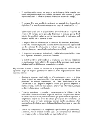 -   El estudiante debe escoger un proyecto que le interese. Debe recordar que
          estará trabajando en el proyecto durante seis meses, o incluso más, y que es
          importante que no se aburra ni pierda la motivación durante ese tiempo.


      -   El proyecto debe tener un objetivo serio y de sus resultado debe desprenderse
          algún beneficio para alguien (una empresa, un grupo de investigación, etc.).


      -   Debe quedar claro, cual es el contenido o producto final que se espera. El
          objetivo del proyecto es lo que debe determinar el enfoque que se dé al
          trabajo. Sin un objetivo claro se corre el riesgo de perder la motivación y el
          rumbo, a medida que el proyecto avance.

      -   El proyecto debe ser coherente con la formación del estudiante. Por ejemplo,
          no se debe orientar el proyecto hacia la electrónica si nuestra especialidad
          son los sistemas de información, o realizar un análisis detallado de un
          sistemas si estamos especializados en inteligencia artificial.

      -   El proyecto debe tener una profundidad y calidad adecuadas al último curso
          de la ingeniería informática, que se este cursando.

      -   El método científico está basado en la objetividad y no hay que empeñarse
          en mantener una visión subjetiva del proyecto. Debe tenerse en cuenta que ae
          habrá de justificar debidamente toda opinión o resultado.

Hay diversas técnicas y fuentes de información a disposición del estudiante para
ayudarle a elegir un proyecto que le reselte adecuado. Éstas se pueden resumir de la
siguiente manera:

      -   Ajustarse a los proyectos ofertados por el departamento: a veces es la única
          forma de partir de ideas aceptables. Estas sugerencias pueden provenir de
          profesores de nuestro departamento, de         otros departamentos de la
          Universidad, o de pequeñas empresas locales (las grandes empresas o
          multinacionales, suelen ser mas reacias a este tipo de colaboración, aunque
          no debe rechazarse esta posibilidad) .

      -   Proyectos anteriores: a menudo el departamento o la biblioteca de la
          universidad conservan copias de proyectos anteriores, que pueden ser fuente
          de ideas o de motivación para el estudiante que puede intentar superarlos o
          simplemente seguir las lineas de futuros que dejaron por desarrollar. La
          revisión de estos proyectos anteriores, también pueden orientarnos sobre
          cómo enfocar el trabajo y acerca de la cantidad de esfuerzo que se espera de
          nosotros.

      -   Hablar con compañeros: Los compañeros o profesionales que conozcamos,
          a menudo, pueden orientar nuestras ideas. Las conversaciones informales
          con colegas ayudan a plantear dudas y a sugerir alternativas.
 