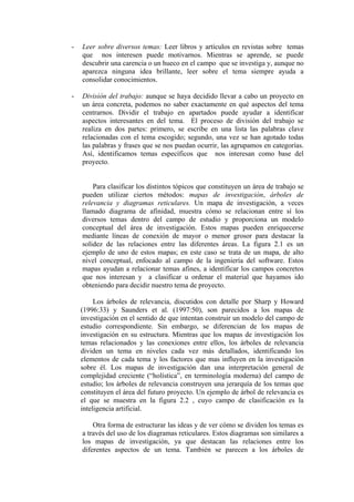 -   Leer sobre diversos temas: Leer libros y artículos en revistas sobre temas
    que nos interesen puede motivarnos. Mientras se aprende, se puede
    descubrir una carencia o un hueco en el campo que se investiga y, aunque no
    aparezca ninguna idea brillante, leer sobre el tema siempre ayuda a
    consolidar conocimientos.

-   División del trabajo: aunque se haya decidido llevar a cabo un proyecto en
    un área concreta, podemos no saber exactamente en qué aspectos del tema
    centrarnos. Dividir el trabajo en apartados puede ayudar a identificar
    aspectos interesantes en del tema. El proceso de división del trabajo se
    realiza en dos partes: primero, se escribe en una lista las palabras clave
    relacionadas con el tema escogido; segundo, una vez se han agotado todas
    las palabras y frases que se nos puedan ocurrir, las agrupamos en categorías.
    Así, identificamos temas específicos que nos interesan como base del
    proyecto.


        Para clasificar los distintos tópicos que constituyen un área de trabajo se
    pueden utilizar ciertos métodos: mapas de investigación, árboles de
    relevancia y diagramas reticulares. Un mapa de investigación, a veces
    llamado diagrama de afinidad, muestra cómo se relacionan entre sí los
    diversos temas dentro del campo de estudio y proporciona un modelo
    conceptual del área de investigación. Estos mapas pueden enriquecerse
    mediante líneas de conexión de mayor o menor grosor para destacar la
    solidez de las relaciones entre las diferentes áreas. La figura 2.1 es un
    ejemplo de uno de estos mapas; en este caso se trata de un mapa, de alto
    nivel conceptual, enfocado al campo de la ingeniería del software. Estos
    mapas ayudan a relacionar temas afines, a identificar los campos concretos
    que nos interesan y a clasificar u ordenar el material que hayamos ido
    obteniendo para decidir nuestro tema de proyecto.

         Los árboles de relevancia, discutidos con detalle por Sharp y Howard
    (1996:33) y Saunders et al. (1997:50), son parecidos a los mapas de
    investigación en el sentido de que intentan construir un modelo del campo de
    estudio correspondiente. Sin embargo, se diferencian de los mapas de
    investigación en su estructura. Mientras que los mapas de investigación los
    temas relacionados y las conexiones entre ellos, los árboles de relevancia
    dividen un tema en niveles cada vez más detallados, identificando los
    elementos de cada tema y los factores que mas influyen en la investigación
    sobre él. Los mapas de investigación dan una interpretación general de
    complejidad creciente (“holística”, en terminología moderna) del campo de
    estudio; los árboles de relevancia construyen una jerarquía de los temas que
    constituyen el área del futuro proyecto. Un ejemplo de árbol de relevancia es
    el que se muestra en la figura 2.2 , cuyo campo de clasificación es la
    inteligencia artificial.

        Otra forma de estructurar las ideas y de ver cómo se dividen los temas es
    a través del uso de los diagramas reticulares. Estos diagramas son similares a
    los mapas de investigación, ya que destacan las relaciones entre los
    diferentes aspectos de un tema. También se parecen a los árboles de
 