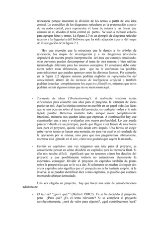 relevancia porque muestran la división de los temas a partir de una idea
          central. Lo específico de los diagramas reticulares es la presentación a partir
          de un nodo central, para representar el tema de interés y las líneas que
          emanan de él, dividen el tema central en partes. Se usan a menudo colores
          para agrupar ideas y temas. La figura 2.3 es un ejemplo de diagrama reticular
          relativo a la Ingeniería del Software que ha sido adaptado a partir del mapa
          de investigación de la figura 2.1.

              Hay que recordar que la estructura que le demos a los árboles de
          relevancia, los mapas de investigación y a los diagramas reticulares
          dependerá de nuestra propia interpretación del área que estamos estudiando;
          otras personas pueden descomponer el tema de otra manera o bien utilizar
          terminología diferente para los mismos conceptos. El estudiante debe estar
          alerta sobre estas diferencias, para que no le confundan las posibles
          contradicciones que puedan aparecer entre las diversas fuentes. Por ejemplo,
          en la figura 2.2 algunos autores podrían englobar la representación del
          conocimiento dentro de las técnicas de inteligencia artificial o también
          podrían desechar completamente los aspectos filosóficos, mientras que otros
          podrían incluir algunos temas que no se mencionan aquí.


      -   Tormenta de ideas (‘Brainstorming’): si realmente tenemos serias
          dificultades para concebir una idea para el proyecto, la tormenta de ideas
          puede ser útil. Aquí la técnica consiste en escribir en un papel todas las ideas
          que se nos ocurran sobre el tema del proyecto, en cualquier orden y lo más
          rápido posible. Debemos anotarlo todo, aunque suene completamente
          irracional, mientras nos queden ideas que expresar. A continuación hay que
          examinarlas una a una y evaluarlas con mayor profundidad. Lo que pueda
          parecer ridículo en un principio, puede que llegue a ser fuente de una buena
          idea para el proyecto, quizás visto desde otro ángulo. Una forma de elegir
          entre varios temas es lanzar una moneda, no para ver cuál es el resultado de
          la operación por si misma, sino para que nos preguntemos íntimamente,
          mientras está girando en el aire, cómo nos gustaría que cayera la moneda,.

      -   Dividir en capítulos: una vez tengamos una idea para el proyecto, es
          conveniente pensar en cómo dividirlo en capítulos para la memoria final. Si
          ello nos resulta difícil, significará que no tenemos claros los detalles del
          proyecto y que posiblemente todavía no entendemos plenamente lo
          esperamos conseguir. Dividir el proyecto en capítulos también da pistas
          sobre la perspectiva que se le va a dar. Si solamente se pueden distinguir dos
          o tres capítulos esto significa que el proyecto no es lo bastante amplio. A la
          inversa, si se pueden identificar diez o mas capítulos, es posible que estemos
          intentando abarcar demasiado.

           Una vez elegido un proyecto, hay que hacer una serie de consideraciones
adicionales:

      -   El test del “¿para qué?” (Herbert 1990:7). Ya se ha decidido el proyecto,
          pero ¿Para qué? ¿Es el tema relevante? Si se completa el proyecto
          satisfactoriamente, ¿será de valor para alguien?, ¿qué contribuciones hará?
 