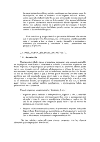 las capacidades disponibles y, quizás, constituyan una base para un mapa de
           investigación, un árbol de relevancia o un diagrama reticular. Además,
           quizás desee el estudiante saber lo que está aprendiendo mientras realiza el
           proyecto. ¿Cuáles son sus objetivos de formación? ¿Hay algunas habilidades
           que le gustaría desarrollar o nuevas técnicas que desearía aprender? En este
           último caso debemos incluir en la planificación del proyecto el tiempo
           necesario para adquirir estas habilidades, para forzarnos a hacernos con ellas
           durante el desarrollo del Proyecto.


              Usar estas ideas y perspectivas sirve para tomar decisiones relacionadas
           con el tema del proyecto. Sin embargo, una vez tengamos una idea aceptable
           para el proyecto y ésta se ajuste a nuestra formación y aspiraciones,
           tendremos que transmitirla y “vendérsela” a otros, presentando una
           propuesta de proyecto


       2.3.- PREPARAR UNA PROPUESTA DE PROYECTO.

       2.3.1.- Introducción

        Muchas universidades exigen al estudiante que prepare una propuesta evaluable
de su proyecto, antes de dar el visto bueno a su inicio. A menos que se presente una
buena propuesta, el proyecto puede que jamás se empiece. La propuesta, además, puede
servir como contacto entre el estudiante, el departamento y el tutor del proyecto. En
muchos casos, los proyectos pueden, y de hecho lo hacen, cambiar de dirección durante
su fase de realización, debido a que, a medida que el estudiante sabe más sobre el
problema que está estudiando, puede elegir mejor a su director. Esto es aceptable
siempre que la perspectiva y la calidad del proyecto no se venga abajo, ni se aleje tanto
de las intenciones iniciales, que el proyecto sea irreconocible. En este caso, se debería
pedir permiso para realizar cambios significativos, y probablemente habría que
presentar una nueva propuesta.

       Cuando se prepara una propuesta hay dos reglas de oro:

       -   Seguir las pautas formales, si están publicadas, al pie de la letra. La mayoría
           de las instituciones tienen información específica sobre lo que requieren; por
           ejemplo, el título del proyecto, sus objetivos, el hardware a emplear, etc. El
           que no se completen estas exigencias puede llevar a que se rechace la
           propuesta, sin ni siquiera leerla.

       -   Preparar cuidadosamente el documento de propuesta de proyecto, incluyendo
           la posibilidad de conseguir que alguien la revise. Cualesquier error u omisión
           pueden ejercer una mala influencia sobre la propuesta y dar la sensación de
           que el estudiante no está realmente comprometido con ella.

        No hay estándares universales para proponer proyectos, pero hay algunos
elementos que toda propuesta debe incluir.
 