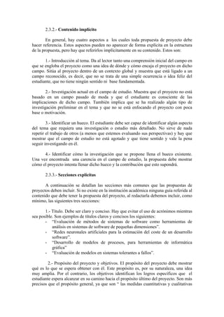 2.3.2.- Contenido implícito

        En general, hay cuatro aspectos a los cuales toda propuesta de proyecto debe
hacer referencia. Estos aspectos pueden no aparecer de forma explícita en la estructura
de la propuesta, pero hay que referirlos implícitamente en su contenido. Estos son:

       1.- Introducción al tema. Da al lector tanto una comprensión inicial del campo en
que se engloba el proyecto como una idea de dónde y cómo encaja el proyecto en dicho
campo. Sitúa al proyecto dentro de un contexto global y muestra que está ligado a un
campo reconocido, es decir, que no se trata de una simple ocurrencia o idea feliz del
estudiante, que no tiene ningún sentido ni base fundamentada.

        2.- Investigación actual en el campo de estudio. Muestra que el proyecto no está
basado en un campo pasado de moda y que el estudiante es consciente de las
implicaciones de dicho campo. También implica que se ha realizado algún tipo de
investigación preliminar en el tema y que no se está enfocando el proyecto con poca
base o motivación.

        3.- Identificar un hueco. El estudiante debe ser capaz de identificar algún aspecto
del tema que requiera una investigación o estudio más detallado. No sirve de nada
repetir el trabajo de otros (a menos que estemos evaluando sus perspectivas) y hay que
mostrar que el campo de estudio no está agotado y que tiene sentido y vale la pena
seguir investigando en él.

      4.- Identificar cómo la investigación que se propone llena el hueco existente.
Una vez encontrada una carencia en el campo de estudio, la propuesta debe mostrar
cómo el proyecto intenta llenar dicho hueco y la contribución que esto supondrá.

       2.3.3.- Secciones explícitas

       A continuación se detallan las secciones más comunes que las propuestas de
proyectos deben incluir. Si no existe en la institución académica ninguna guía referida al
contenido que debe tener la propuesta del proyecto, al redactarla debemos incluir, como
mínimo, las siguientes tres secciones:

       1.- Título. Debe ser claro y conciso. Hay que evitar el uso de acrónimos mientras
sea posible. Son ejemplos de títulos claros y concisos los siguientes:
       - “Evaluación de métodos de sistemas de software como herramientas de
           análisis en sistemas de software de pequeñas dimensiones”.
       - “Redes neuronales artificiales para la estimación del coste de un desarrollo
           software”.
       - “Desarrollo de modelos de procesos, para herramientas de informática
           gráfica”
       - “Evaluación de modelos en sistemas tolerantes a fallos”.

         2.- Propósito del proyecto y objetivos. El propósito del proyecto debe mostrar
qué es lo que se espera obtener con él. Este propósito es, por su naturaleza, una idea
muy amplia. Por el contrario, los objetivos identifican los logros específicos que el
estudiante espera alcanzar en su camino hacia el propósito último del proyecto. Son más
precisos que el propósito general, ya que son “ las medidas cuantitativas y cualitativas
 