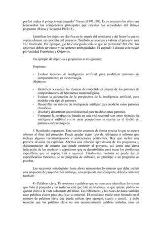 por las cuales el proyecto será juzgado” Turner (1993:108). En su conjunto los objetivos
representan las componentes principales que orientan las actividades del trabajo
propuesto (Weiss y Wysocki 1992:13).

       Identificar los objetivos clarifica en la mente del estudiante y del lector lo que se
espera obtener en concreto del proyecto. También se usan para valorar el proyecto una
vez finalizado. Por ejemplo, ¿se ha conseguido todo lo que se pretendía? Por ello, los
objetivos deben ser claros y no contener ambigüedades. El capítulo 3 discute con mayor
profundidad Propósitos y Objetivos.

       Un ejemplo de objetivos y propósitos es el siguiente:

       Propósito:

       -  Evaluar técnicas de inteligencia artificial para modelizar patrones de
          comportamiento en meteorología.
       Objetivos:

       -   Identificar y evaluar las técnicas de modelado existentes de los patrones de
           comportamineto de fenómenos meteorológicos.
       -   Evaluar la adecuación de la perspectiva de la inteligencia artificial, para
           modelar este tipo de patrones.
       -   Desarrollar un sistema de inteligencia artificial para modelar estos patrones
           climáticos.
       -   Diseñar y desarrollar una red neuronal para modelar estos patrones.
       -   Comparar la perspectiva basada en una red neuronal con otras técnicas de
           inteligencia artificial y con otras perspectivas existentes en el diseño de
           patrones meteorológicos.

       3. Resultados esperados. Esta sección enumera de forma precisa lo que se espera
obtener al final del proyecto. Puede ayudar algún tipo de referencia o informe que
incluya algunas recomendaciones e indicaciones pertinentes. Hay que incluir una
primera división en capítulos. Además una relación aproximada de los programas y
documentación de usuario que puede contener el proyecto, así como una cierta
indicación de los modelos y algoritmos que se desarrollarán para tratar los problemas
específicos que se supone van a aparecer. Finalmente, también se puede dar la
especificación funcional de un programa de software, un prototipo o un programa de
pruebas.

       Las secciones introducidas hasta ahora representan lo mínimo que debe incluir
una propuesta de proyecto. Sin embargo, una propuesta mas completa, debería contener
también:

       4.- Palabras clave. Expresiones o palabras que se usan para identificar los temas
que trata el proyecto y las materias con que éste se relaciona, lo que quizás, podría no
quedar claro a la vista solamente del título. Las bibliotecas y las bases de datos también
usan palabras claves para clasificar su material. El estudiante puede estar limitado en el
número de palabras clave que puede utilizar (por ejemplo, cuatro o cinco), y debe
recordar que las palabras clave no son necesariamente palabras aisladas, sino un
 