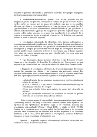 conjunto de palabras relacionadas o expresiones asumidas; por ejemplo, inteligencia
artificial o arquitecturas tolerantes a fallos.

        5. Introducción/Contexto/Visión general. Esta sección pretende dar una
perspectiva general del proyecto e introduce el contexto en que se encuadra. Aquí se
pueden incluir las razones por las cuales el estudiante cree que es un candidato
adecuado para llevar a buen puerto el proyecto (¿por qué asume que puede hacerlo?,
¿qué habilidades se necesitan y cómo domina dichas habilidades?), ¿por qué el tema le
interesa particularmente? y ¿por qué ha escogido este proyecto en primer lugar? Esta
sección podría incluir también, en su caso, una introducción o presentación de la
empresa u organización donde se realizará el proyecto. En definitiva, este apartado
presenta al lector el marco del proyecto.

        6.- Investigación relacionada. Se identifican otros trabajos, publicaciones e
investigaciones relacionada con el tema de interés. Se trata de demostrar que el proyecto
no se sitúa en un vacío académico, sino que se han encontrado vínculos con temas de
investigación y campos que actualmente están en boga. La investigación relacionada
también puede ayudar a demostrar al lector el conocimiento que el futuro ingeniero
tiene sobre ese campo, demostrando que está familiarizado con otros temas que
también afectarán a su trabajo.

       7.- Tipo de proyecto. Quizás queramos identificar el tipo de nuestro proyecto:
basado en la investigación, de desarrollo, de evaluación, etc. Sin embargo, hay que
asegurarse que estos términos son claros y dar más detalle sobre ello si fuera necesario.

       8.- Preguntas de investigación e hipótesis. La propuesta de proyecto debe incluir
también las preguntas que plantea y las respuestas que esperamos obtener. Los
proyectos informáticos no se enfocan necesariamente a resolver preguntas específicas,
pero para algunos proyectos esto es esencial. Ejemplo de estas preguntas son:

       -   ¿Afecta el tamaño de una empresa a su compromiso con los estándares de
           calidad del software?.
       -   ¿Cuál es la relación, si la hay, entre la facilidad de mantener el software y los
           estándares de estructura del código?.
       -   ¿Existe una solución óptima para predecir los costes del desarrollo de
           software?.
       -   ¿Con que mecanismos mantienen los estándares de calidad las grandes
           empresas, en el desarrollo de su software interno?.

         Estas preguntas son en sí “oportunidades abiertas para satisfacer tu curiosidad”
(Rudestand y Newton 1992:56) y se relacionan a menudo con una o más hipótesis. Una
hipótesis es una “proposición de prueba sujeta a ser verificada mediante una
investigación más profunda” (Verma y Beard 1981:114, citado por Bell 1993:18).
Aunque en la propuesta no es necesario definir las hipótesis junto a las preguntas,
conviene tener en cuenta que las hipótesis son posibles respuestas a las cuestiones
planteadas y, en el fondo, sirven para enfocar la investigación. Ejemplos de hipótesis
basadas en la cuarta pregunta de la lista anterior son:

      Hipótesis 1: Las grandes empresas utilizan siempre estándares reconocidos para
mantener la calidad de su software interno.
 