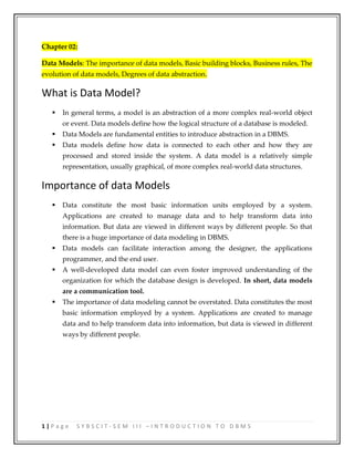 1 | P a g e S Y B S C I T - S E M I I I – I N T R O D U C T I O N T O D B M S
Chapter 02:
Data Models: The importance of data models, Basic building blocks, Business rules, The
evolution of data models, Degrees of data abstraction.
What is Data Model?
 In general terms, a model is an abstraction of a more complex real-world object
or event. Data models define how the logical structure of a database is modeled.
 Data Models are fundamental entities to introduce abstraction in a DBMS.
 Data models define how data is connected to each other and how they are
processed and stored inside the system. A data model is a relatively simple
representation, usually graphical, of more complex real-world data structures.
Importance of data Models
 Data constitute the most basic information units employed by a system.
Applications are created to manage data and to help transform data into
information. But data are viewed in different ways by different people. So that
there is a huge importance of data modeling in DBMS.
 Data models can facilitate interaction among the designer, the applications
programmer, and the end user.
 A well-developed data model can even foster improved understanding of the
organization for which the database design is developed. In short, data models
are a communication tool.
 The importance of data modeling cannot be overstated. Data constitutes the most
basic information employed by a system. Applications are created to manage
data and to help transform data into information, but data is viewed in different
ways by different people.
 